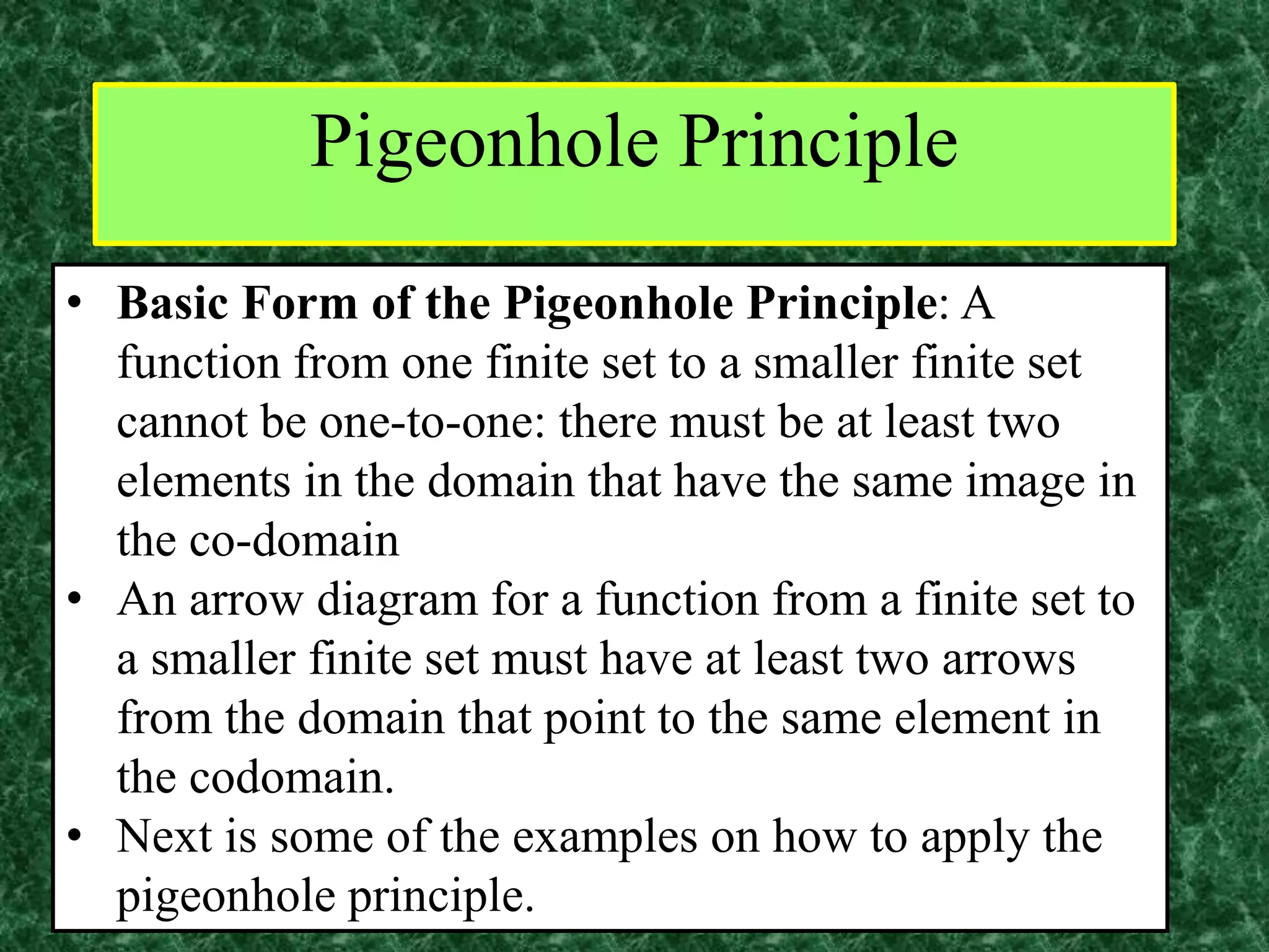 Pigeonhole Principle
• Basic Form of the Pigeonhole Principle: A
function from one finite set to a smaller finite set
cannot be one-to-one: there must be at least two
elements in the domain that have the same image in
the co-domain
• An arrow diagram for a function from a finite set to
a smaller finite set must have at least two arrows
from the domain that point to the same element in
the codomain.
• Next is some of the examples on how to apply the
pigeonhole principle.
 