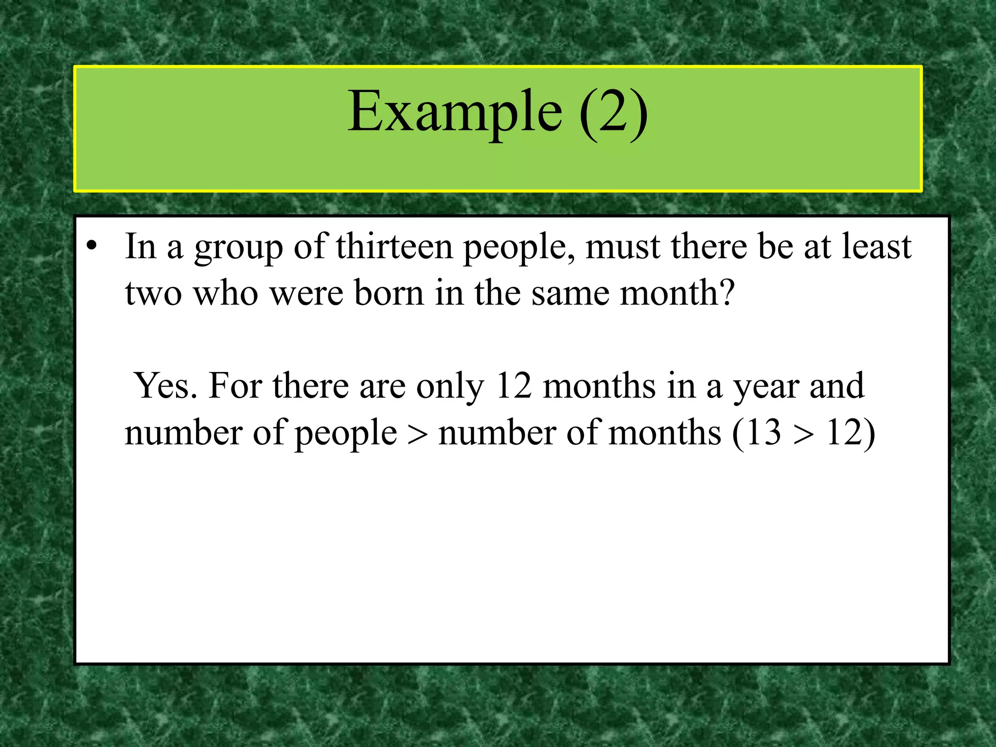 • In a group of thirteen people, must there be at least
two who were born in the same month?
Yes. For there are only 12 months in a year and
number of people  number of months (13  12)
Example (2)
 