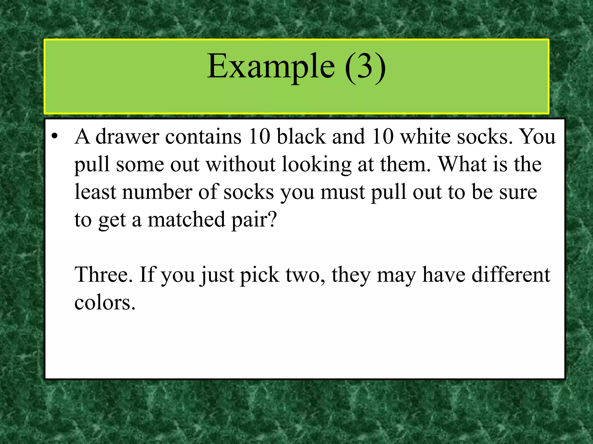 • A drawer contains 10 black and 10 white socks. You
pull some out without looking at them. What is the
least number of socks you must pull out to be sure
to get a matched pair?
Three. If you just pick two, they may have different
colors.
Example (3)
 