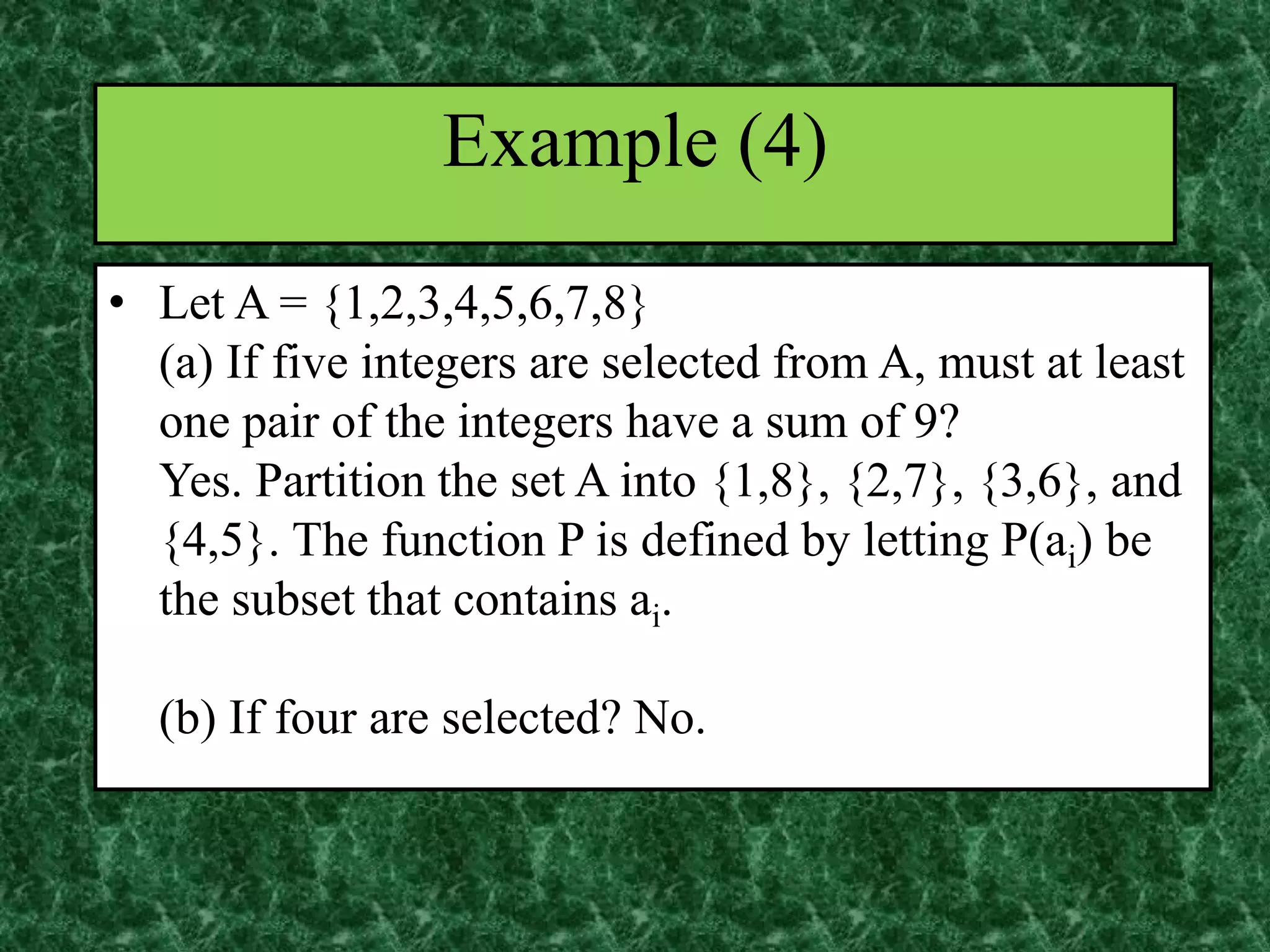 • Let A = {1,2,3,4,5,6,7,8}
(a) If five integers are selected from A, must at least
one pair of the integers have a sum of 9?
Yes. Partition the set A into {1,8}, {2,7}, {3,6}, and
{4,5}. The function P is defined by letting P(ai) be
the subset that contains ai.
(b) If four are selected? No.
Example (4)
 
