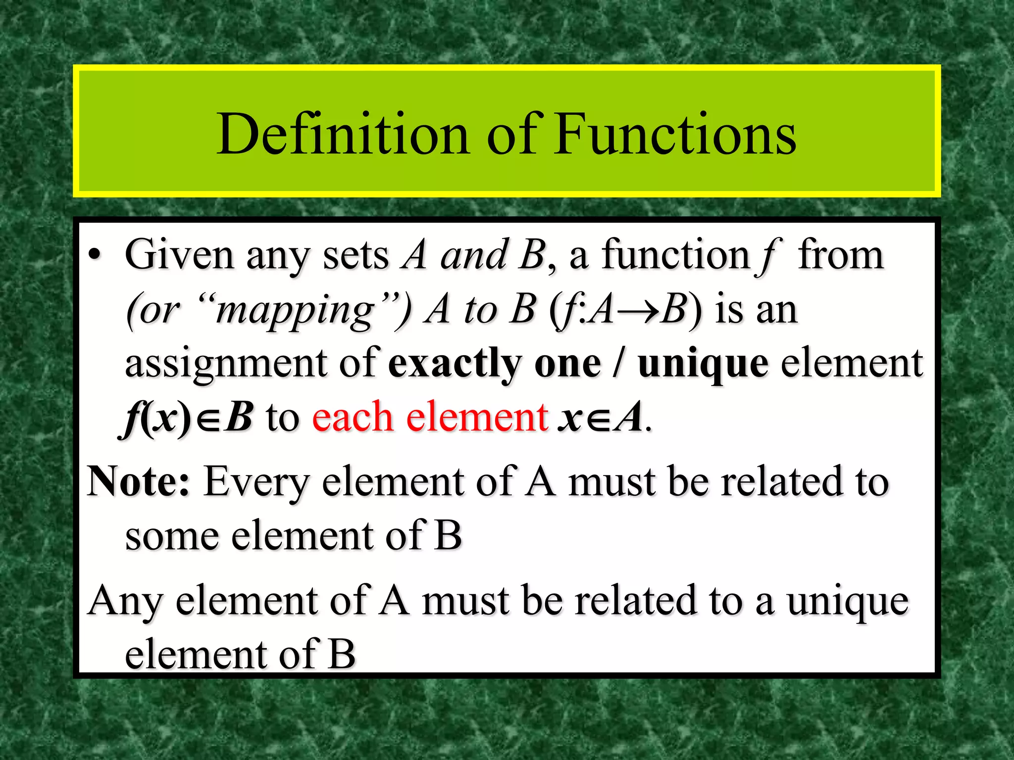 Definition of Functions
• Given any sets A and B, a function f from
(or “mapping”) A to B (f:A→B) is an
assignment of exactly one / unique element
f(x)B to each element xA.
Note: Every element of A must be related to
some element of B
Any element of A must be related to a unique
element of B
 
