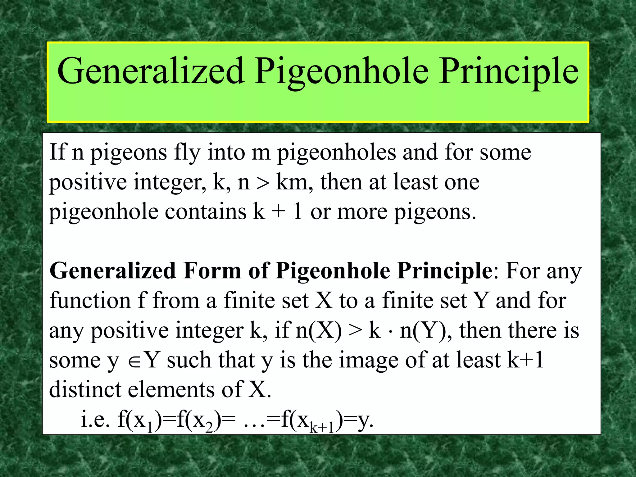 If n pigeons fly into m pigeonholes and for some
positive integer, k, n  km, then at least one
pigeonhole contains k + 1 or more pigeons.
Generalized Form of Pigeonhole Principle: For any
function f from a finite set X to a finite set Y and for
any positive integer k, if n(X) > k  n(Y), then there is
some y Y such that y is the image of at least k+1
distinct elements of X.
i.e. f(x1)=f(x2)= …=f(xk+1)=y.
Generalized Pigeonhole Principle
 