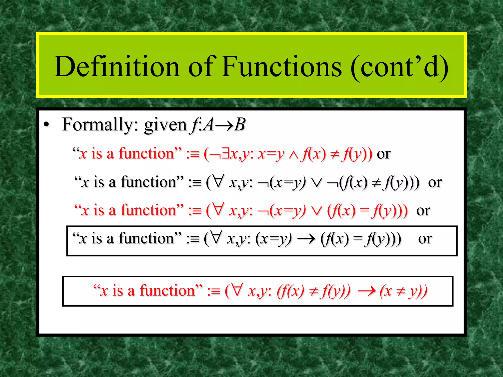 Definition of Functions (cont’d)
• Formally: given f:A→B
“x is a function” : (x,y: x=y  f(x)  f(y)) or
“x is a function” : ( x,y: (x=y)  (f(x)  f(y))) or
“x is a function” : ( x,y: (x=y)  (f(x) = f(y))) or
“x is a function” : ( x,y: (x=y) → (f(x) = f(y))) or
“x is a function” : ( x,y: (f(x)  f(y)) → (x  y))
 