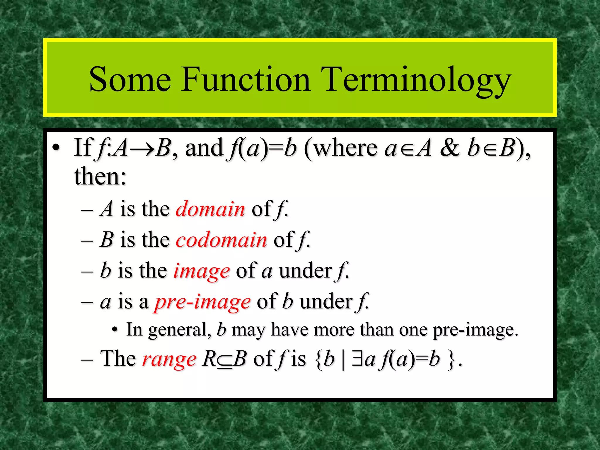 Some Function Terminology
• If f:A→B, and f(a)=b (where aA & bB),
then:
– A is the domain of f.
– B is the codomain of f.
– b is the image of a under f.
– a is a pre-image of b under f.
• In general, b may have more than one pre-image.
– The range RB of f is {b | a f(a)=b }.
 