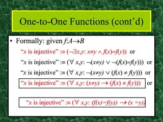 One-to-One Functions (cont’d)
• Formally: given f:A→B
“x is injective” : (x,y: xy  f(x)=f(y)) or
“x is injective” : ( x,y: (xy)  (f(x)=f(y))) or
“x is injective” : ( x,y: (xy)  (f(x)  f(y))) or
“x is injective” : ( x,y: (xy) → (f(x)  f(y))) or
“x is injective” : ( x,y: (f(x)=f(y)) → (x =y))
 