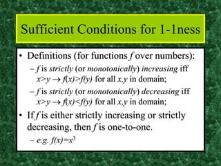 Sufficient Conditions for 1-1ness
• Definitions (for functions f over numbers):
– f is strictly (or monotonically) increasing iff
x>y → f(x)>f(y) for all x,y in domain;
– f is strictly (or monotonically) decreasing iff
x>y → f(x)<f(y) for all x,y in domain;
• If f is either strictly increasing or strictly
decreasing, then f is one-to-one.
– e.g. f(x)=x3
 