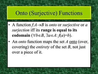 Onto (Surjective) Functions
• A function f:A→B is onto or surjective or a
surjection iff its range is equal to its
codomain (bB, aA: f(a)=b).
• An onto function maps the set A onto (over,
covering) the entirety of the set B, not just
over a piece of it.
 