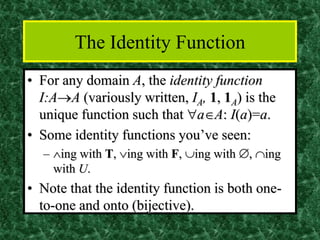 The Identity Function
• For any domain A, the identity function
I:A→A (variously written, IA, 1, 1A) is the
unique function such that aA: I(a)=a.
• Some identity functions you’ve seen:
– ing with T, ing with F, ing with , ing
with U.
• Note that the identity function is both one-
to-one and onto (bijective).
 