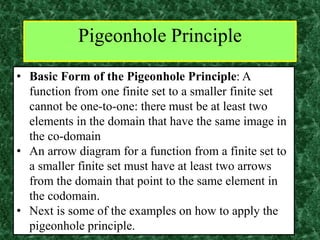 Pigeonhole Principle
• Basic Form of the Pigeonhole Principle: A
function from one finite set to a smaller finite set
cannot be one-to-one: there must be at least two
elements in the domain that have the same image in
the co-domain
• An arrow diagram for a function from a finite set to
a smaller finite set must have at least two arrows
from the domain that point to the same element in
the codomain.
• Next is some of the examples on how to apply the
pigeonhole principle.
 