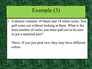 • A drawer contains 10 black and 10 white socks. You
pull some out without looking at them. What is the
least number of socks you must pull out to be sure
to get a matched pair?
Three. If you just pick two, they may have different
colors.
Example (3)
 