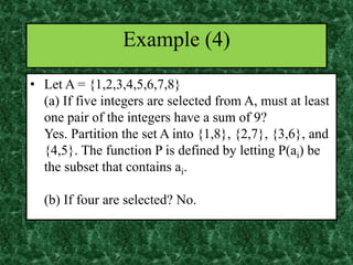 • Let A = {1,2,3,4,5,6,7,8}
(a) If five integers are selected from A, must at least
one pair of the integers have a sum of 9?
Yes. Partition the set A into {1,8}, {2,7}, {3,6}, and
{4,5}. The function P is defined by letting P(ai) be
the subset that contains ai.
(b) If four are selected? No.
Example (4)
 
