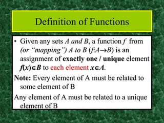 Definition of Functions
• Given any sets A and B, a function f from
(or “mapping”) A to B (f:A→B) is an
assignment of exactly one / unique element
f(x)B to each element xA.
Note: Every element of A must be related to
some element of B
Any element of A must be related to a unique
element of B
 