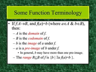 Some Function Terminology
• If f:A→B, and f(a)=b (where aA & bB),
then:
– A is the domain of f.
– B is the codomain of f.
– b is the image of a under f.
– a is a pre-image of b under f.
• In general, b may have more than one pre-image.
– The range RB of f is {b | a f(a)=b }.
 