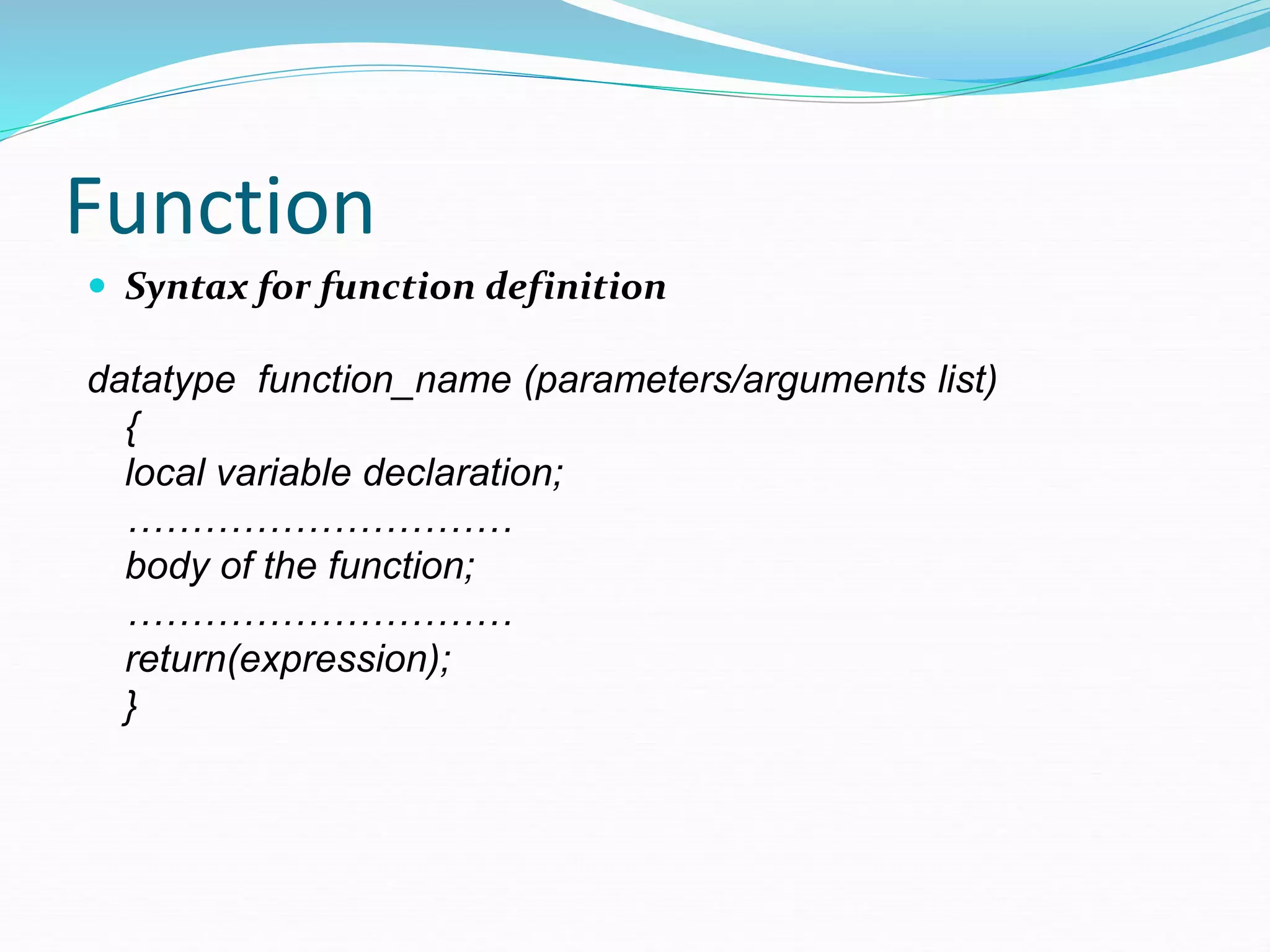 Function
 Syntax for function definition
datatype function_name (parameters/arguments list)
{
local variable declaration;
…………………………
body of the function;
…………………………
return(expression);
}
 