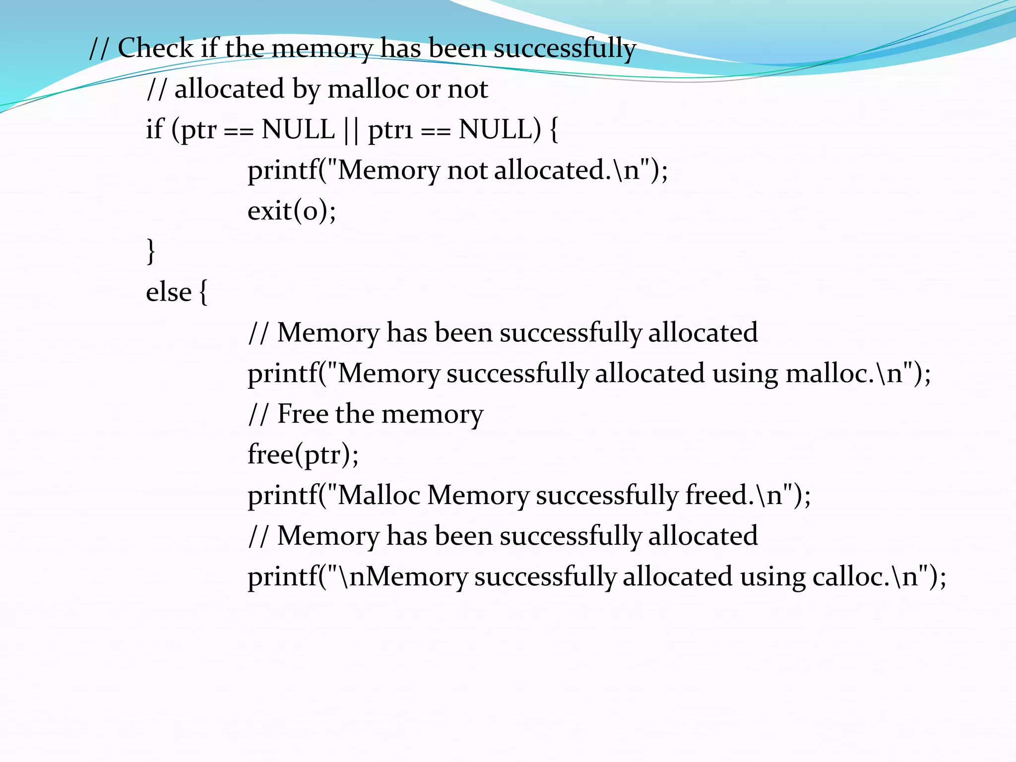 // Check if the memory has been successfully
// allocated by malloc or not
if (ptr == NULL || ptr1 == NULL) {
printf("Memory not allocated.n");
exit(0);
}
else {
// Memory has been successfully allocated
printf("Memory successfully allocated using malloc.n");
// Free the memory
free(ptr);
printf("Malloc Memory successfully freed.n");
// Memory has been successfully allocated
printf("nMemory successfully allocated using calloc.n");
 