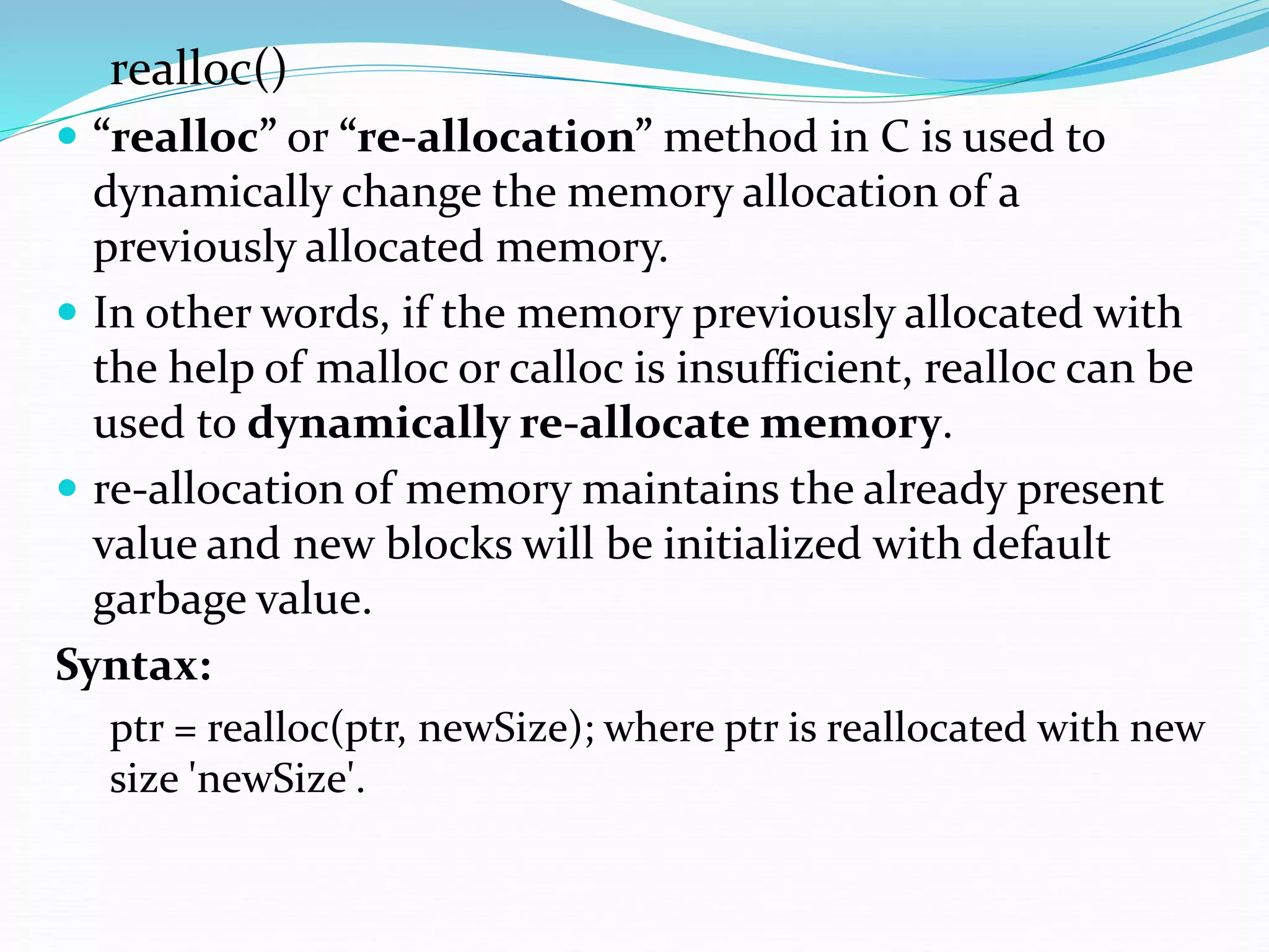 realloc()
 “realloc” or “re-allocation” method in C is used to
dynamically change the memory allocation of a
previously allocated memory.
 In other words, if the memory previously allocated with
the help of malloc or calloc is insufficient, realloc can be
used to dynamically re-allocate memory.
 re-allocation of memory maintains the already present
value and new blocks will be initialized with default
garbage value.
Syntax:
ptr = realloc(ptr, newSize); where ptr is reallocated with new
size 'newSize'.
 