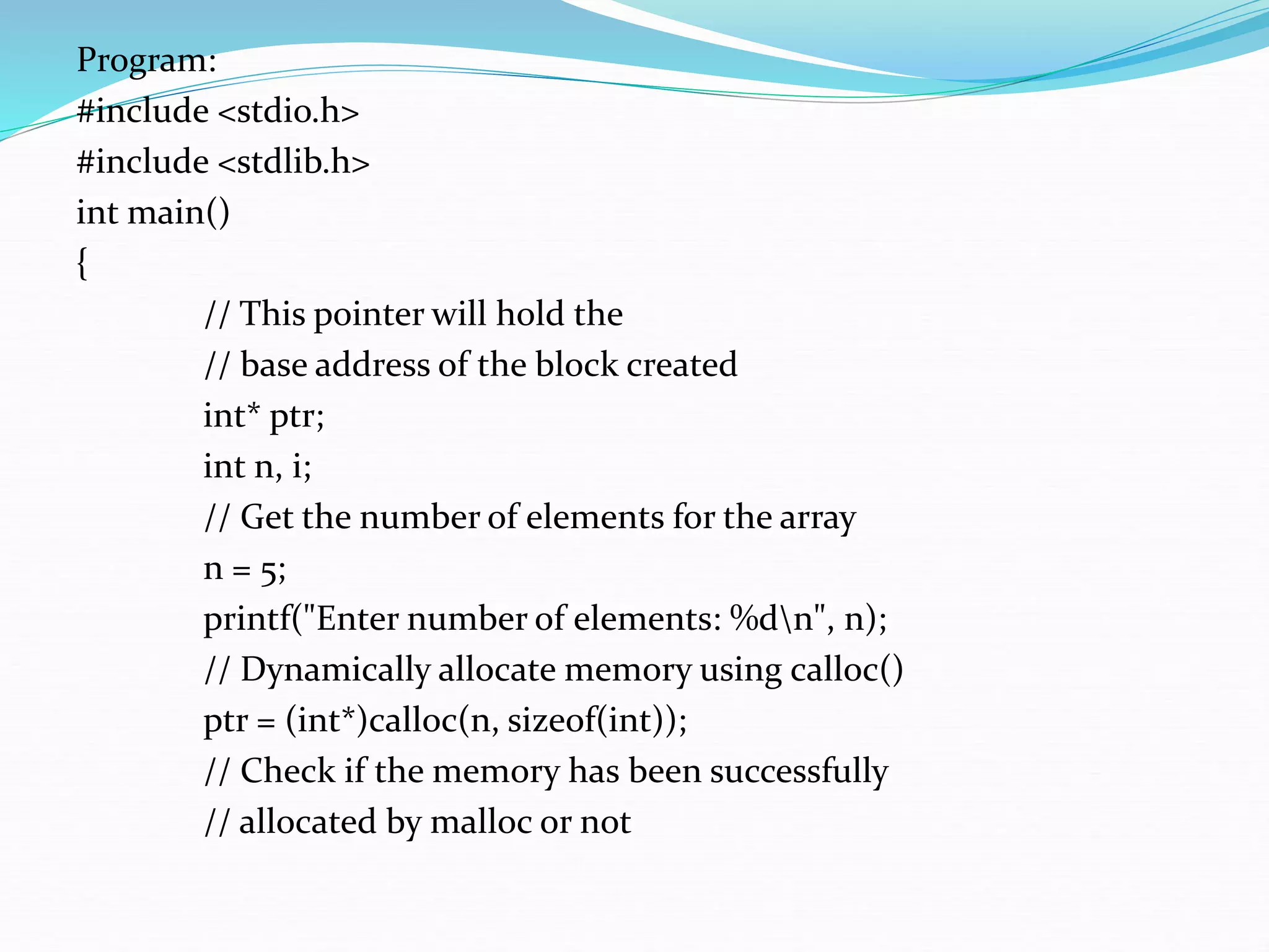 Program:
#include <stdio.h>
#include <stdlib.h>
int main()
{
// This pointer will hold the
// base address of the block created
int* ptr;
int n, i;
// Get the number of elements for the array
n = 5;
printf("Enter number of elements: %dn", n);
// Dynamically allocate memory using calloc()
ptr = (int*)calloc(n, sizeof(int));
// Check if the memory has been successfully
// allocated by malloc or not
 