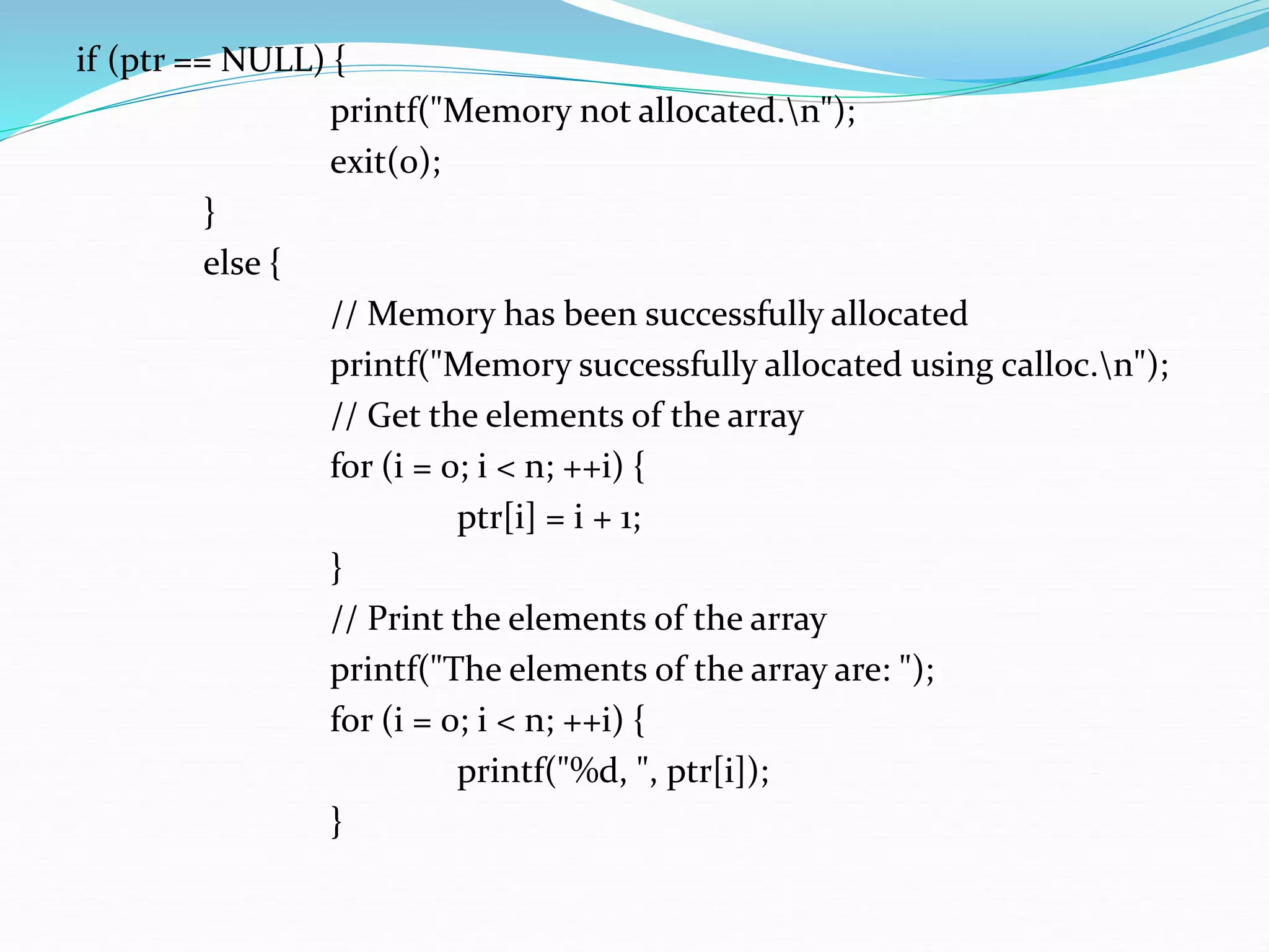 if (ptr == NULL) {
printf("Memory not allocated.n");
exit(0);
}
else {
// Memory has been successfully allocated
printf("Memory successfully allocated using calloc.n");
// Get the elements of the array
for (i = 0; i < n; ++i) {
ptr[i] = i + 1;
}
// Print the elements of the array
printf("The elements of the array are: ");
for (i = 0; i < n; ++i) {
printf("%d, ", ptr[i]);
}
 