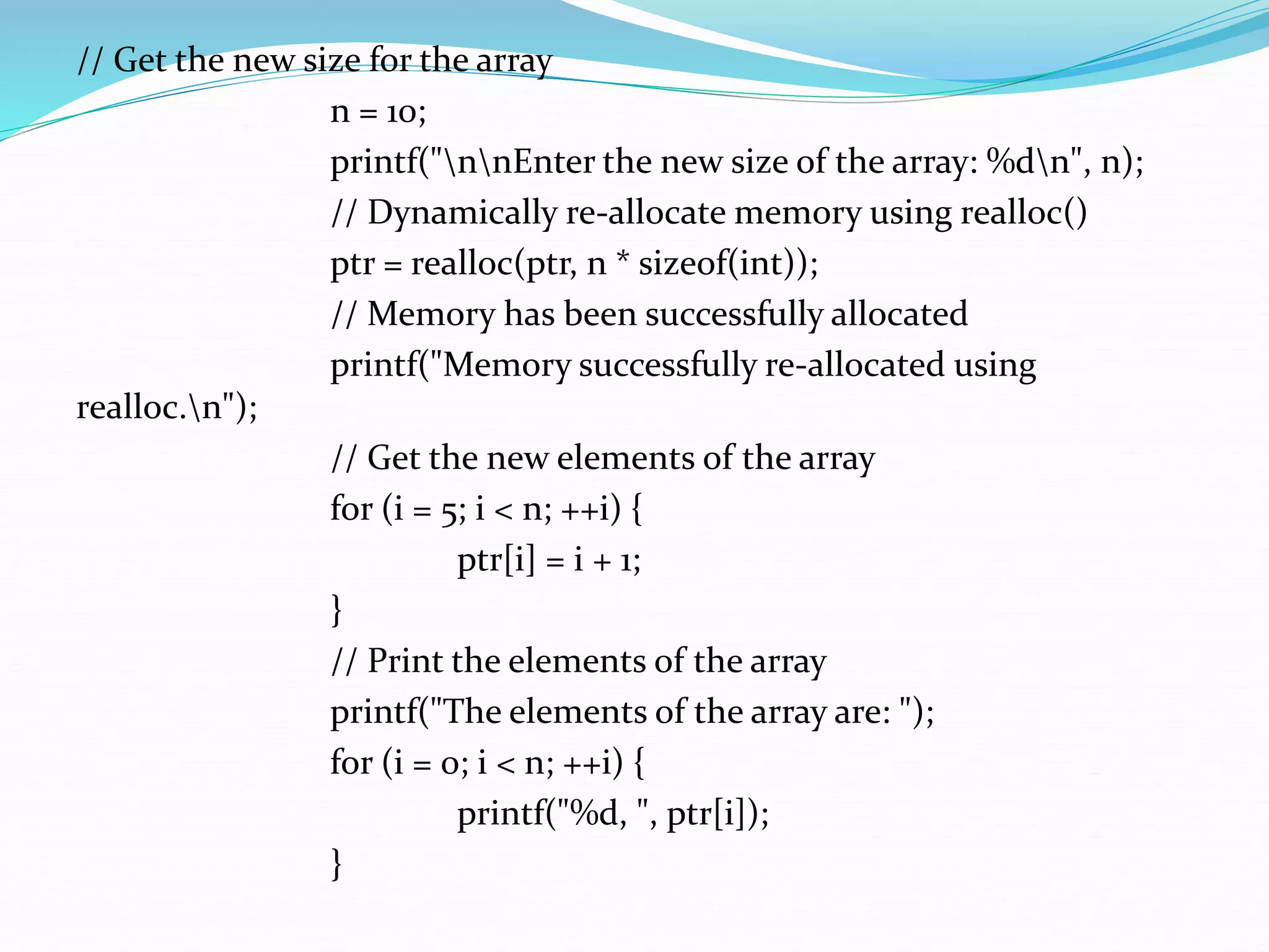 // Get the new size for the array
n = 10;
printf("nnEnter the new size of the array: %dn", n);
// Dynamically re-allocate memory using realloc()
ptr = realloc(ptr, n * sizeof(int));
// Memory has been successfully allocated
printf("Memory successfully re-allocated using
realloc.n");
// Get the new elements of the array
for (i = 5; i < n; ++i) {
ptr[i] = i + 1;
}
// Print the elements of the array
printf("The elements of the array are: ");
for (i = 0; i < n; ++i) {
printf("%d, ", ptr[i]);
}
 