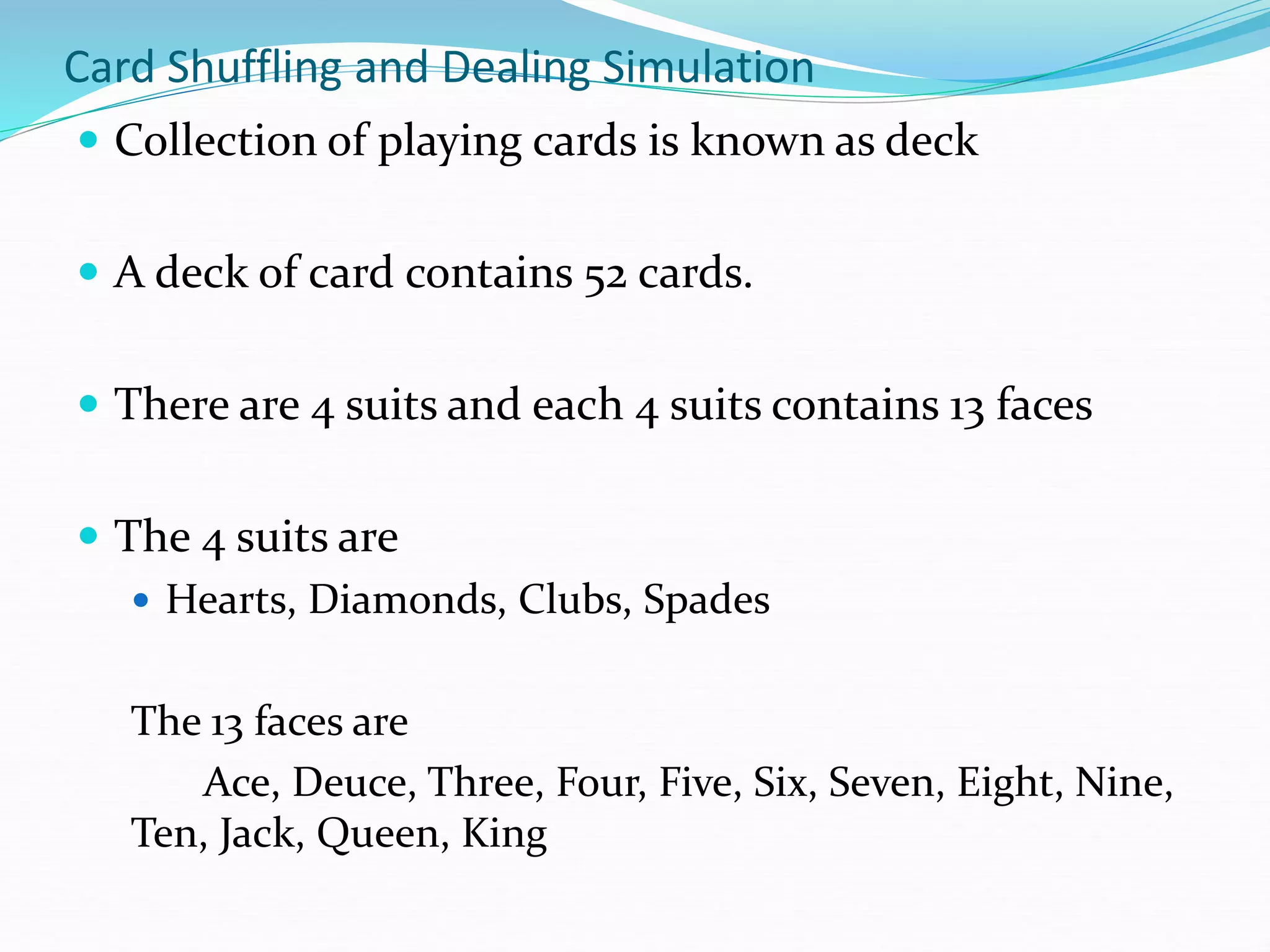 Card Shuffling and Dealing Simulation
 Collection of playing cards is known as deck
 A deck of card contains 52 cards.
 There are 4 suits and each 4 suits contains 13 faces
 The 4 suits are
 Hearts, Diamonds, Clubs, Spades
The 13 faces are
Ace, Deuce, Three, Four, Five, Six, Seven, Eight, Nine,
Ten, Jack, Queen, King
 