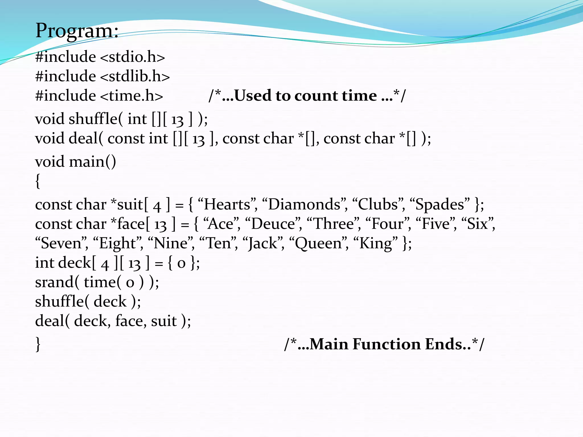 Program:
#include <stdio.h>
#include <stdlib.h>
#include <time.h> /*…Used to count time …*/
void shuffle( int [][ 13 ] );
void deal( const int [][ 13 ], const char *[], const char *[] );
void main()
{
const char *suit[ 4 ] = { “Hearts”, “Diamonds”, “Clubs”, “Spades” };
const char *face[ 13 ] = { “Ace”, “Deuce”, “Three”, “Four”, “Five”, “Six”,
“Seven”, “Eight”, “Nine”, “Ten”, “Jack”, “Queen”, “King” };
int deck[ 4 ][ 13 ] = { 0 };
srand( time( 0 ) );
shuffle( deck );
deal( deck, face, suit );
} /*…Main Function Ends..*/
 