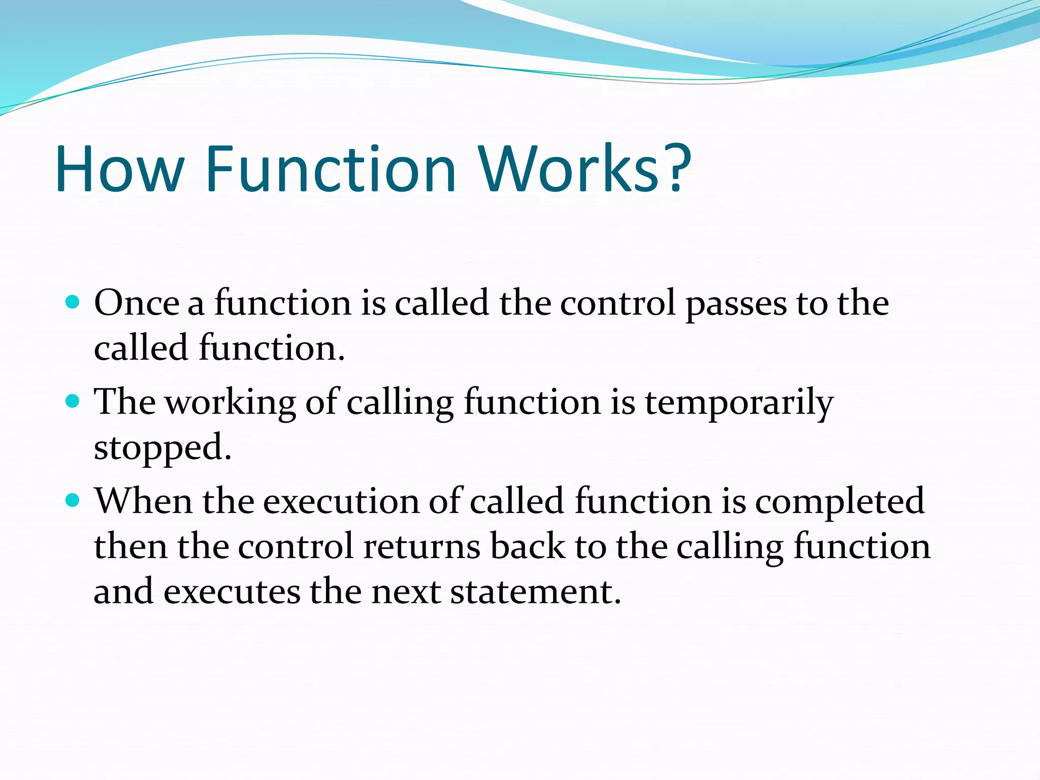 How Function Works?
 Once a function is called the control passes to the
called function.
 The working of calling function is temporarily
stopped.
 When the execution of called function is completed
then the control returns back to the calling function
and executes the next statement.
 