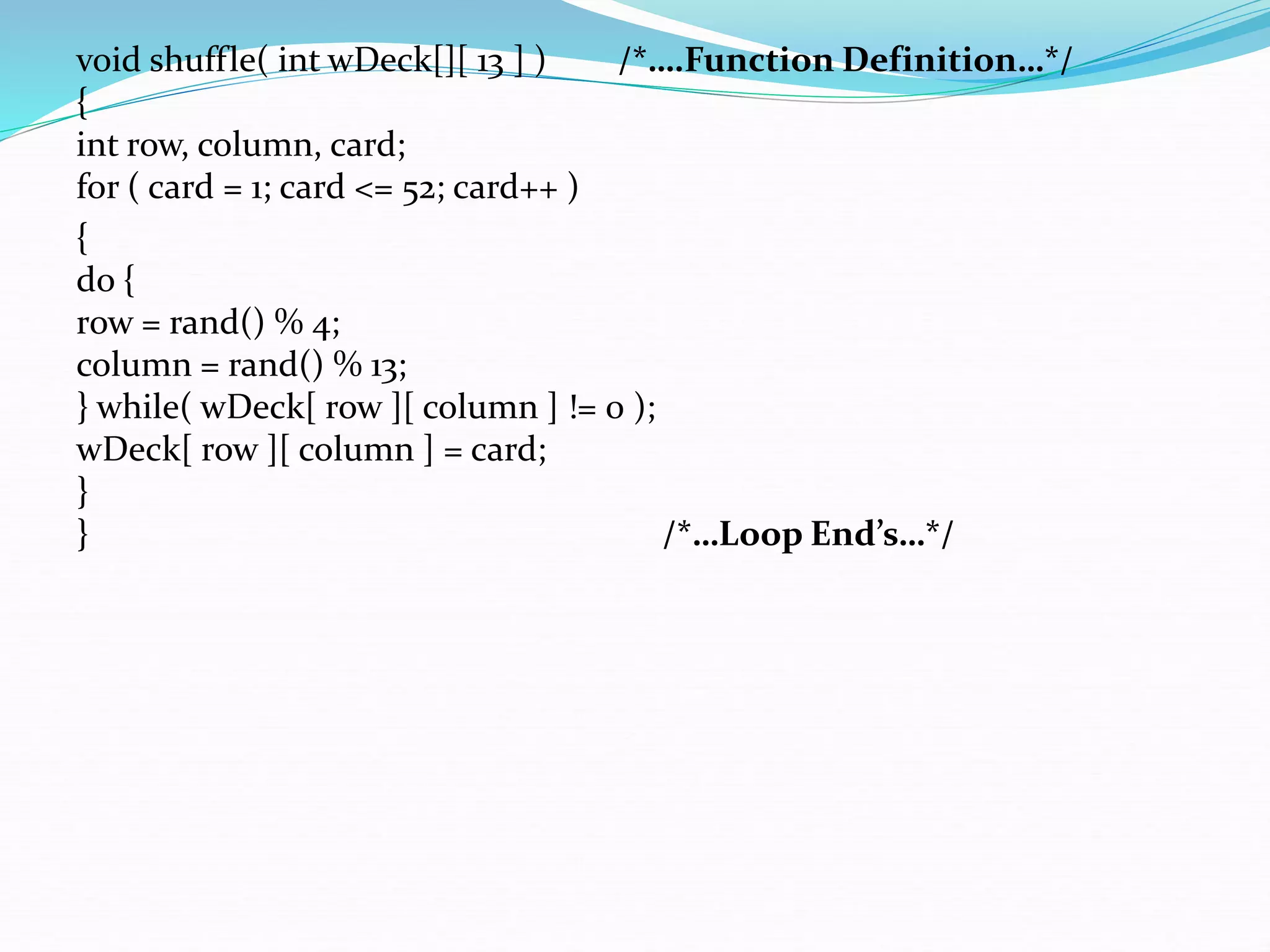 void shuffle( int wDeck[][ 13 ] ) /*….Function Definition…*/
{
int row, column, card;
for ( card = 1; card <= 52; card++ )
{
do {
row = rand() % 4;
column = rand() % 13;
} while( wDeck[ row ][ column ] != 0 );
wDeck[ row ][ column ] = card;
}
} /*…Loop End’s…*/
 