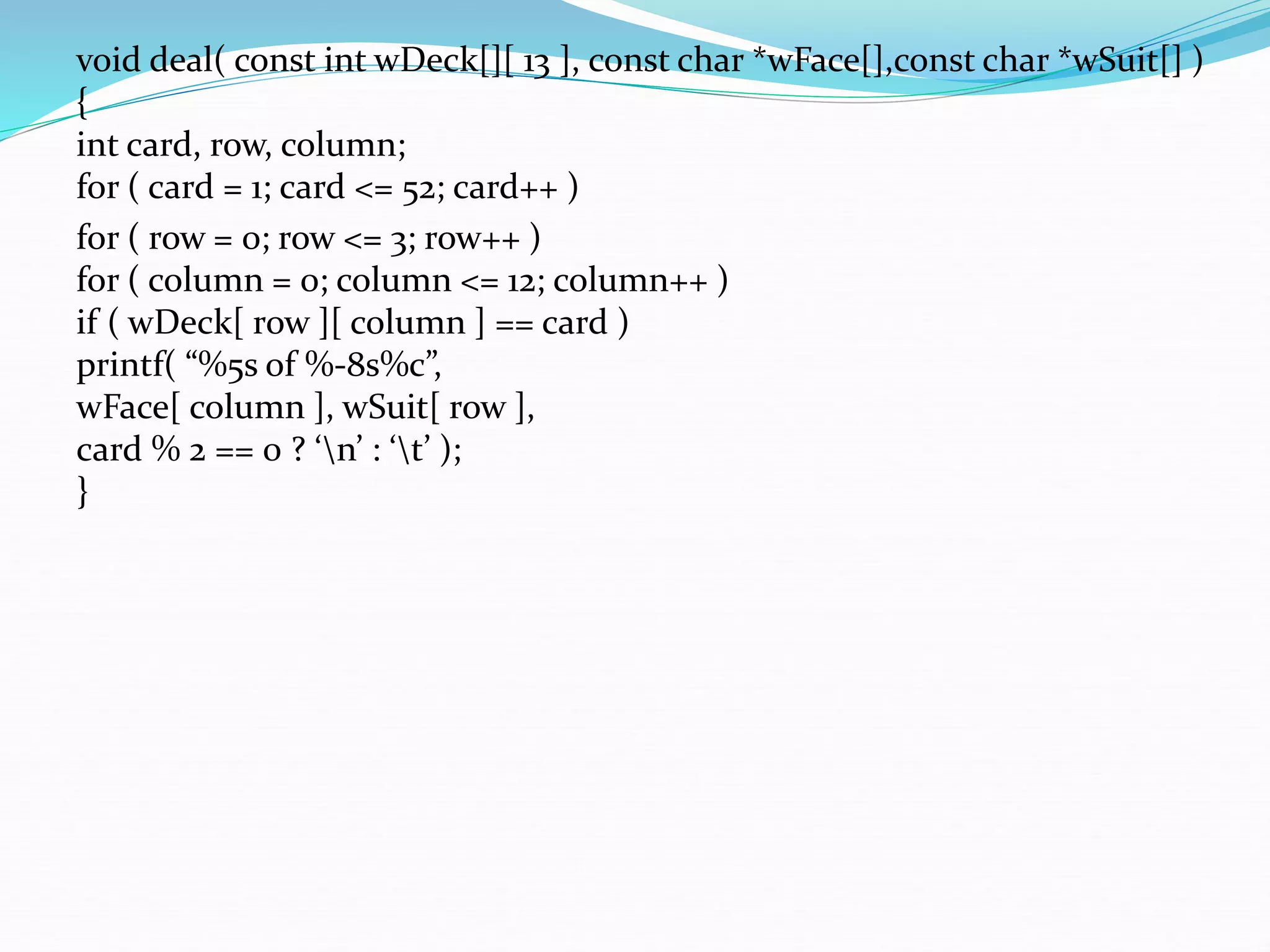 void deal( const int wDeck[][ 13 ], const char *wFace[],const char *wSuit[] )
{
int card, row, column;
for ( card = 1; card <= 52; card++ )
for ( row = 0; row <= 3; row++ )
for ( column = 0; column <= 12; column++ )
if ( wDeck[ row ][ column ] == card )
printf( “%5s of %-8s%c”,
wFace[ column ], wSuit[ row ],
card % 2 == 0 ? ‘n’ : ‘t’ );
}
 