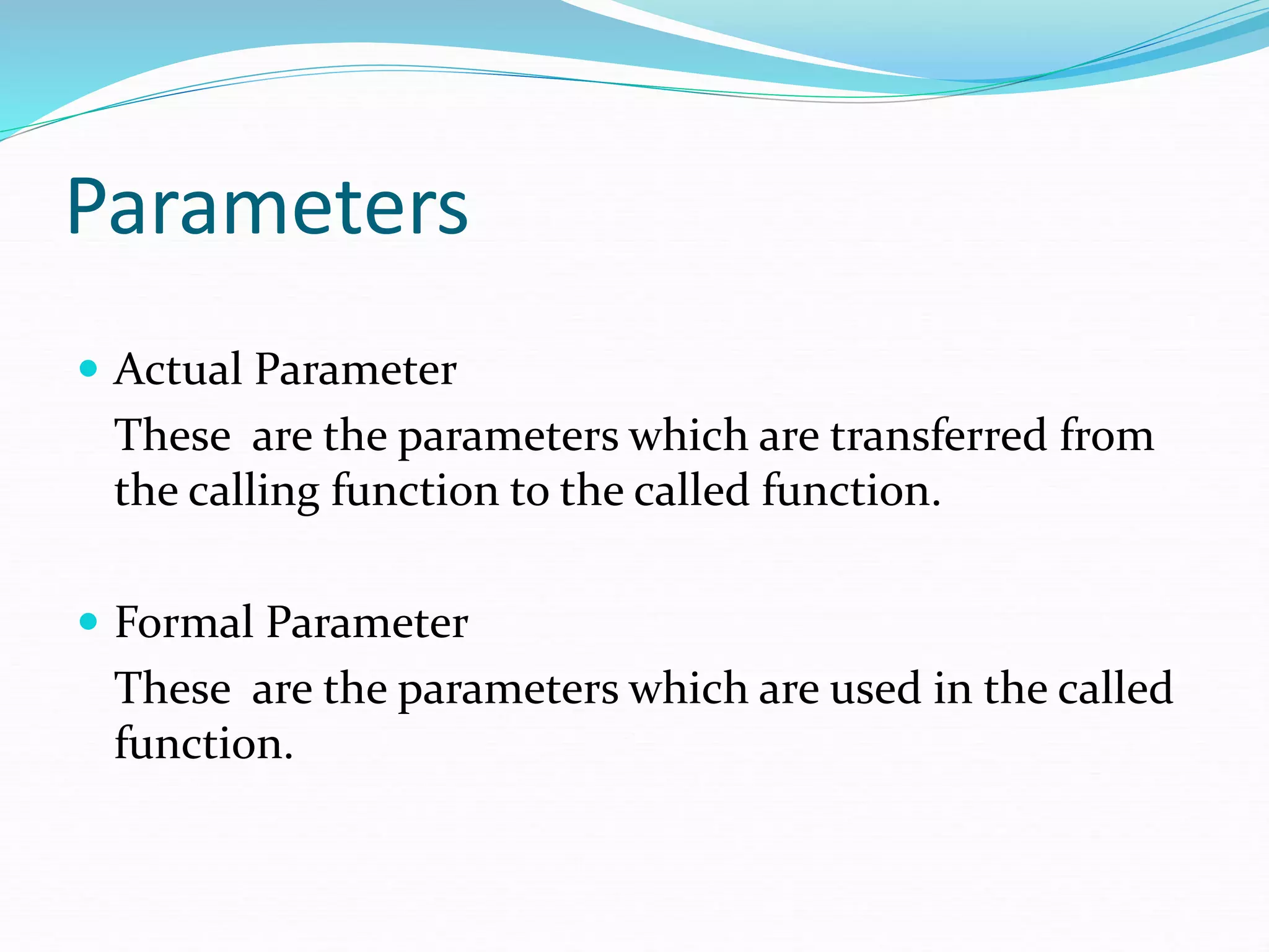 Parameters
 Actual Parameter
These are the parameters which are transferred from
the calling function to the called function.
 Formal Parameter
These are the parameters which are used in the called
function.
 