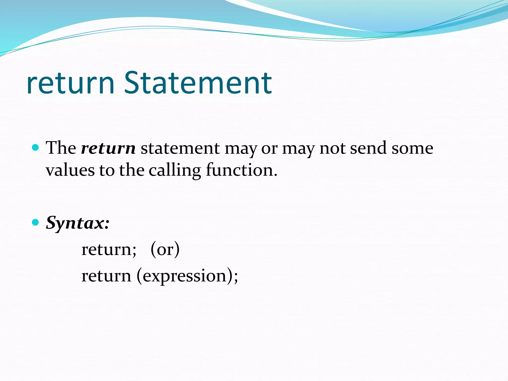 return Statement
 The return statement may or may not send some
values to the calling function.
 Syntax:
return; (or)
return (expression);
 