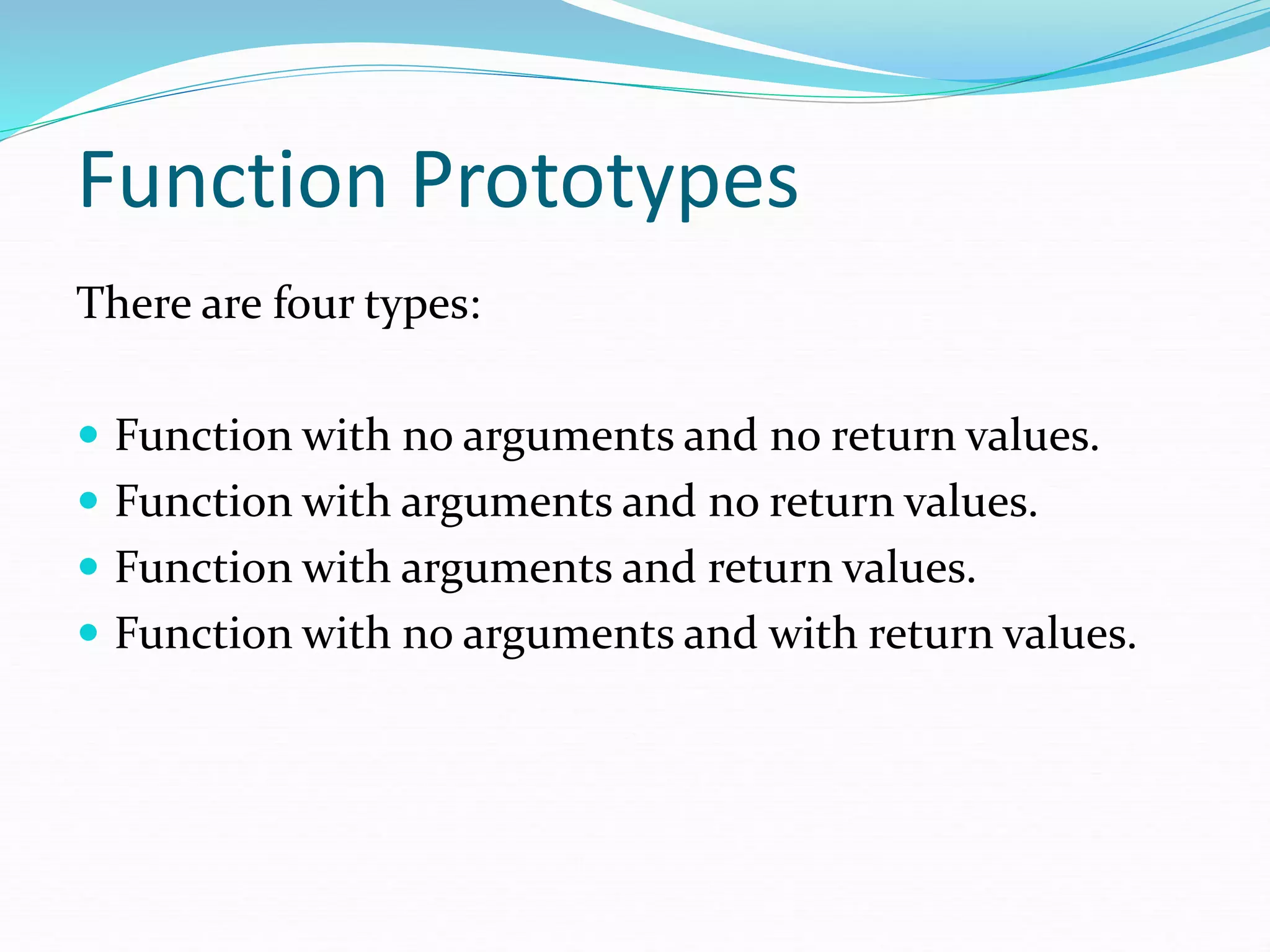 Function Prototypes
There are four types:
 Function with no arguments and no return values.
 Function with arguments and no return values.
 Function with arguments and return values.
 Function with no arguments and with return values.
 