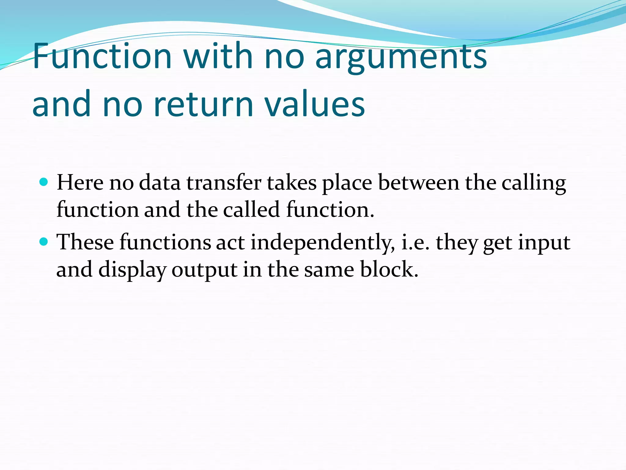 Function with no arguments
and no return values
 Here no data transfer takes place between the calling
function and the called function.
 These functions act independently, i.e. they get input
and display output in the same block.
 