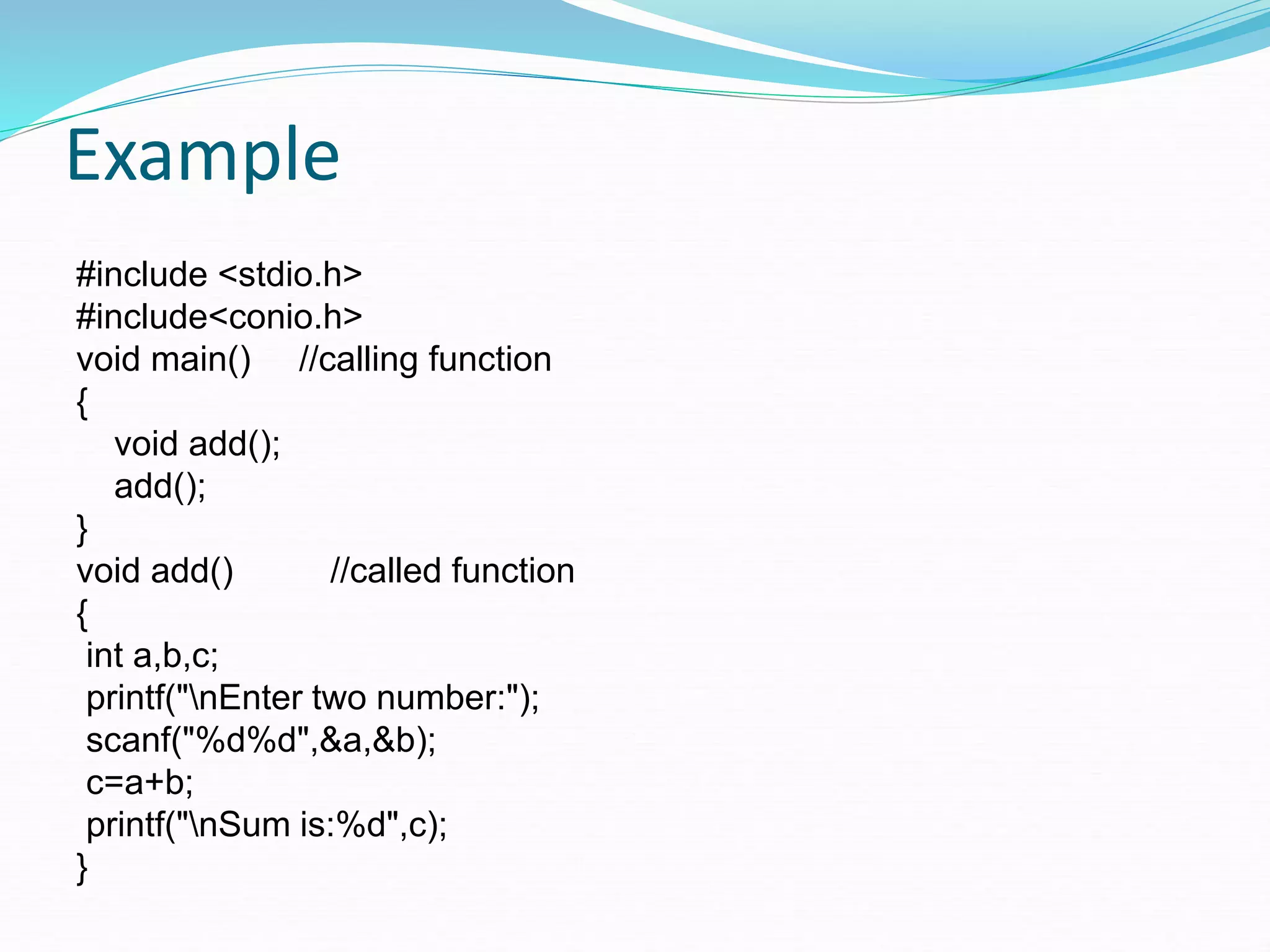 Example
#include <stdio.h>
#include<conio.h>
void main() //calling function
{
void add();
add();
}
void add() //called function
{
int a,b,c;
printf("nEnter two number:");
scanf("%d%d",&a,&b);
c=a+b;
printf("nSum is:%d",c);
}
 