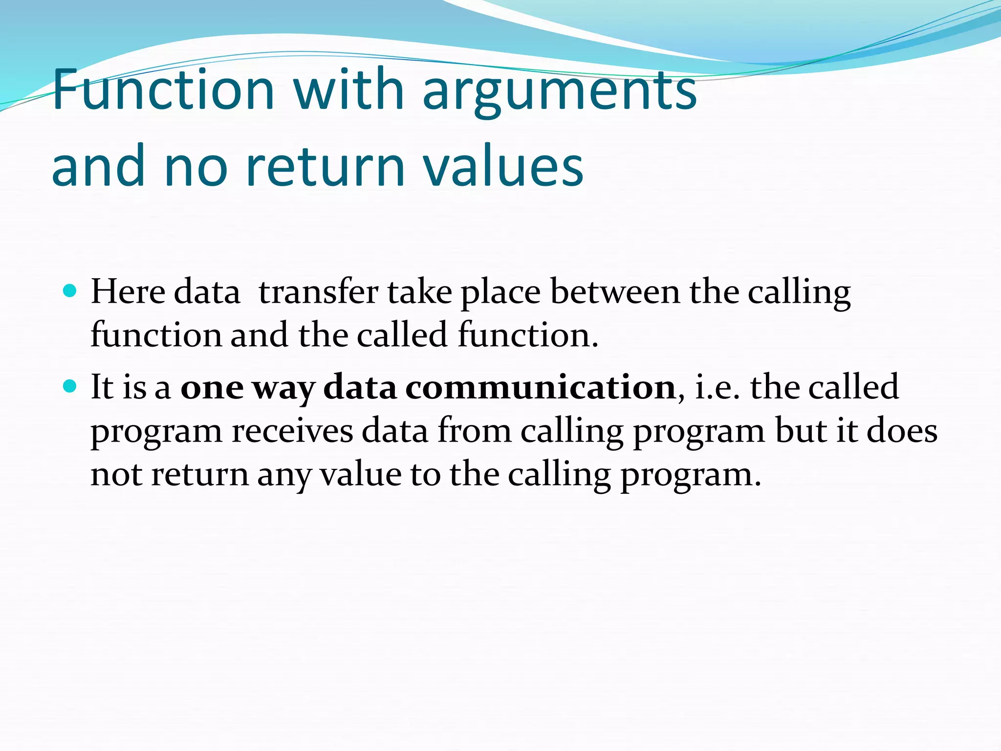 Function with arguments
and no return values
 Here data transfer take place between the calling
function and the called function.
 It is a one way data communication, i.e. the called
program receives data from calling program but it does
not return any value to the calling program.
 