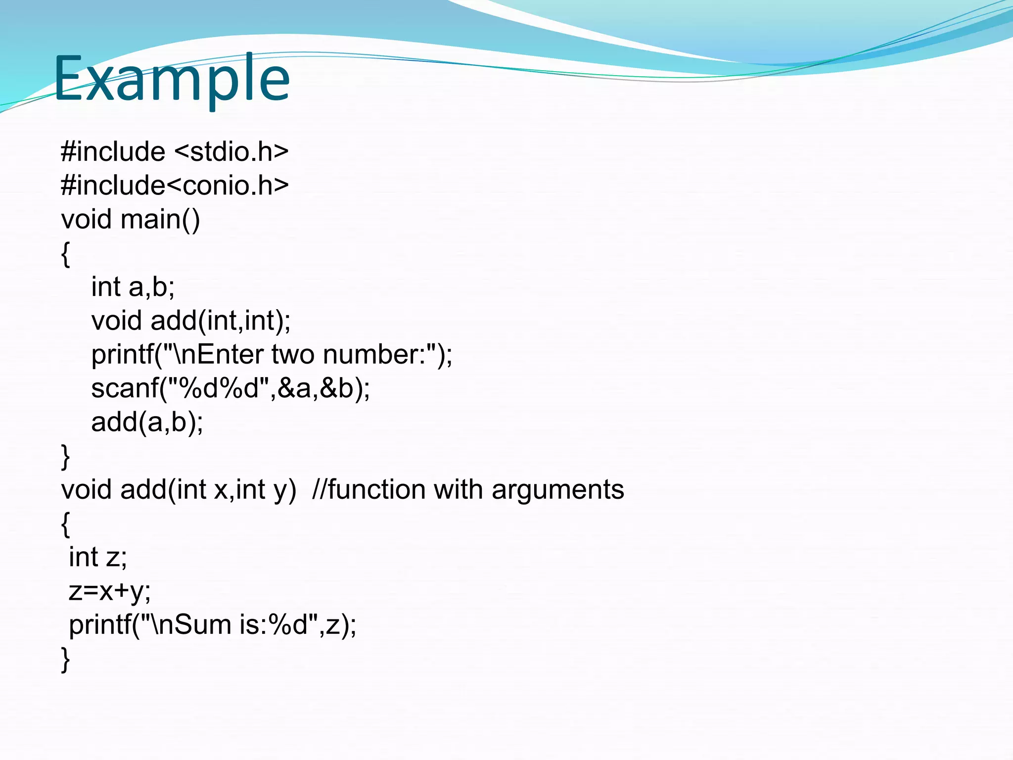 Example
#include <stdio.h>
#include<conio.h>
void main()
{
int a,b;
void add(int,int);
printf("nEnter two number:");
scanf("%d%d",&a,&b);
add(a,b);
}
void add(int x,int y) //function with arguments
{
int z;
z=x+y;
printf("nSum is:%d",z);
}
 