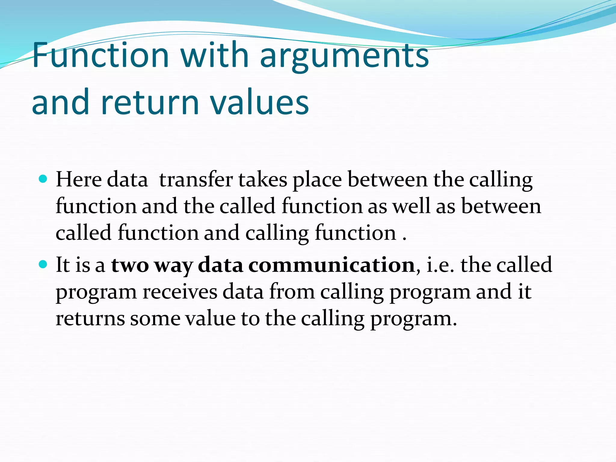Function with arguments
and return values
 Here data transfer takes place between the calling
function and the called function as well as between
called function and calling function .
 It is a two way data communication, i.e. the called
program receives data from calling program and it
returns some value to the calling program.
 