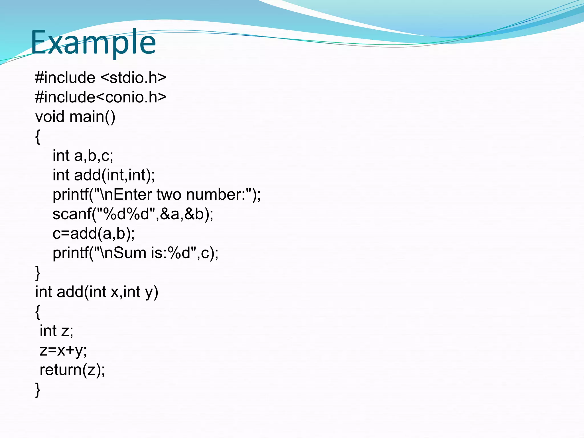 Example
#include <stdio.h>
#include<conio.h>
void main()
{
int a,b,c;
int add(int,int);
printf("nEnter two number:");
scanf("%d%d",&a,&b);
c=add(a,b);
printf("nSum is:%d",c);
}
int add(int x,int y)
{
int z;
z=x+y;
return(z);
}
 