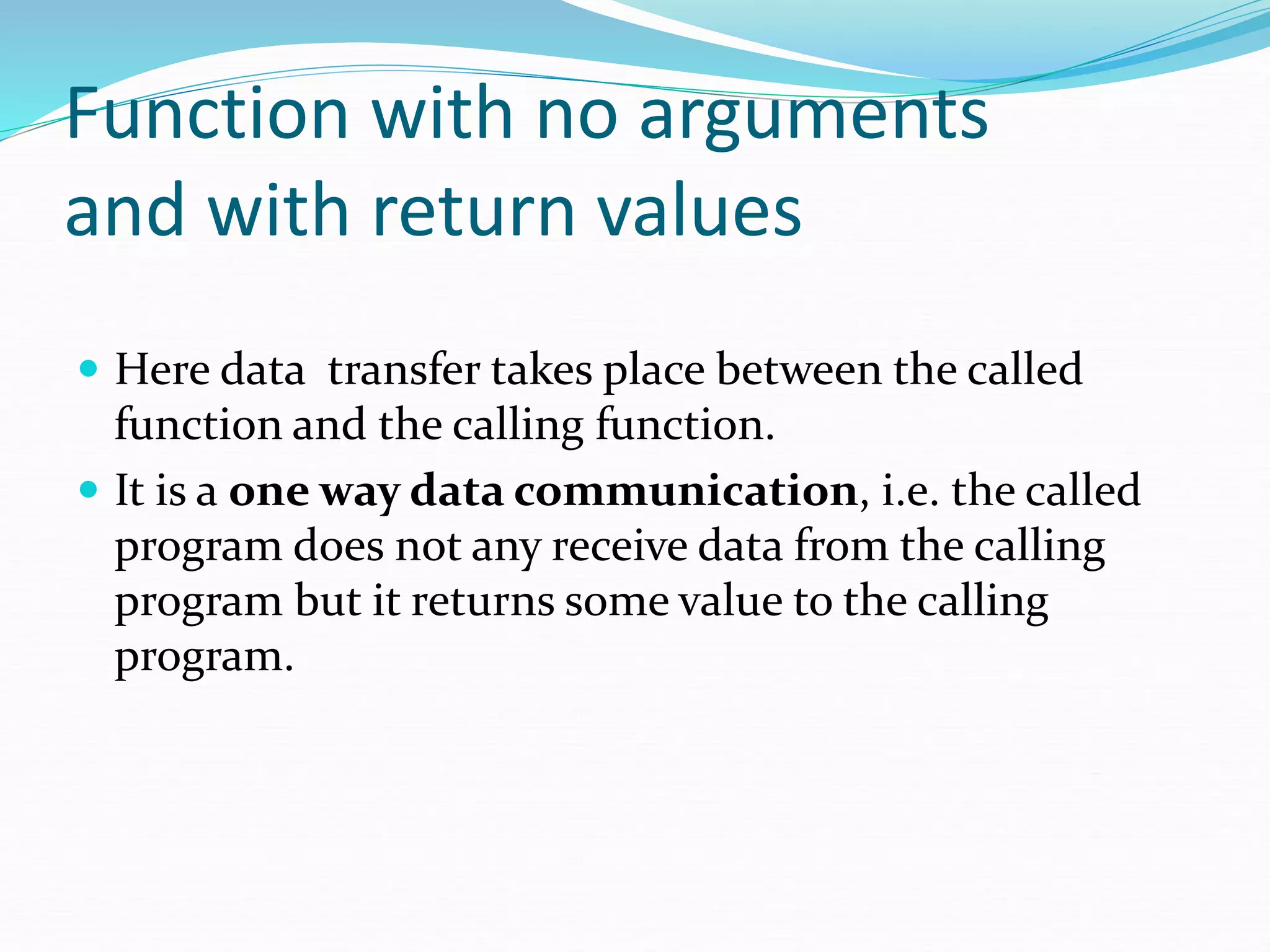 Function with no arguments
and with return values
 Here data transfer takes place between the called
function and the calling function.
 It is a one way data communication, i.e. the called
program does not any receive data from the calling
program but it returns some value to the calling
program.
 