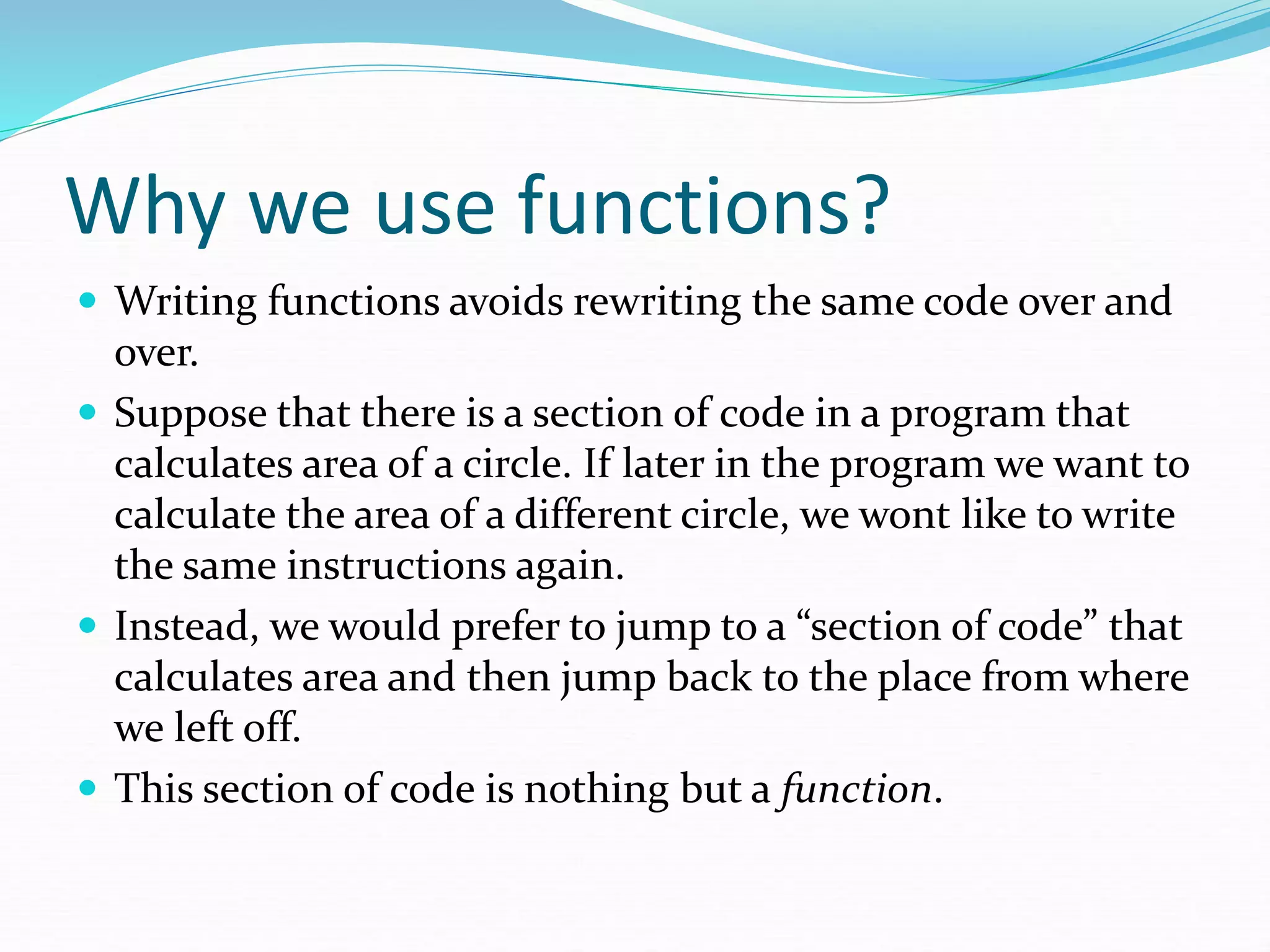 Why we use functions?
 Writing functions avoids rewriting the same code over and
over.
 Suppose that there is a section of code in a program that
calculates area of a circle. If later in the program we want to
calculate the area of a different circle, we wont like to write
the same instructions again.
 Instead, we would prefer to jump to a “section of code” that
calculates area and then jump back to the place from where
we left off.
 This section of code is nothing but a function.
 