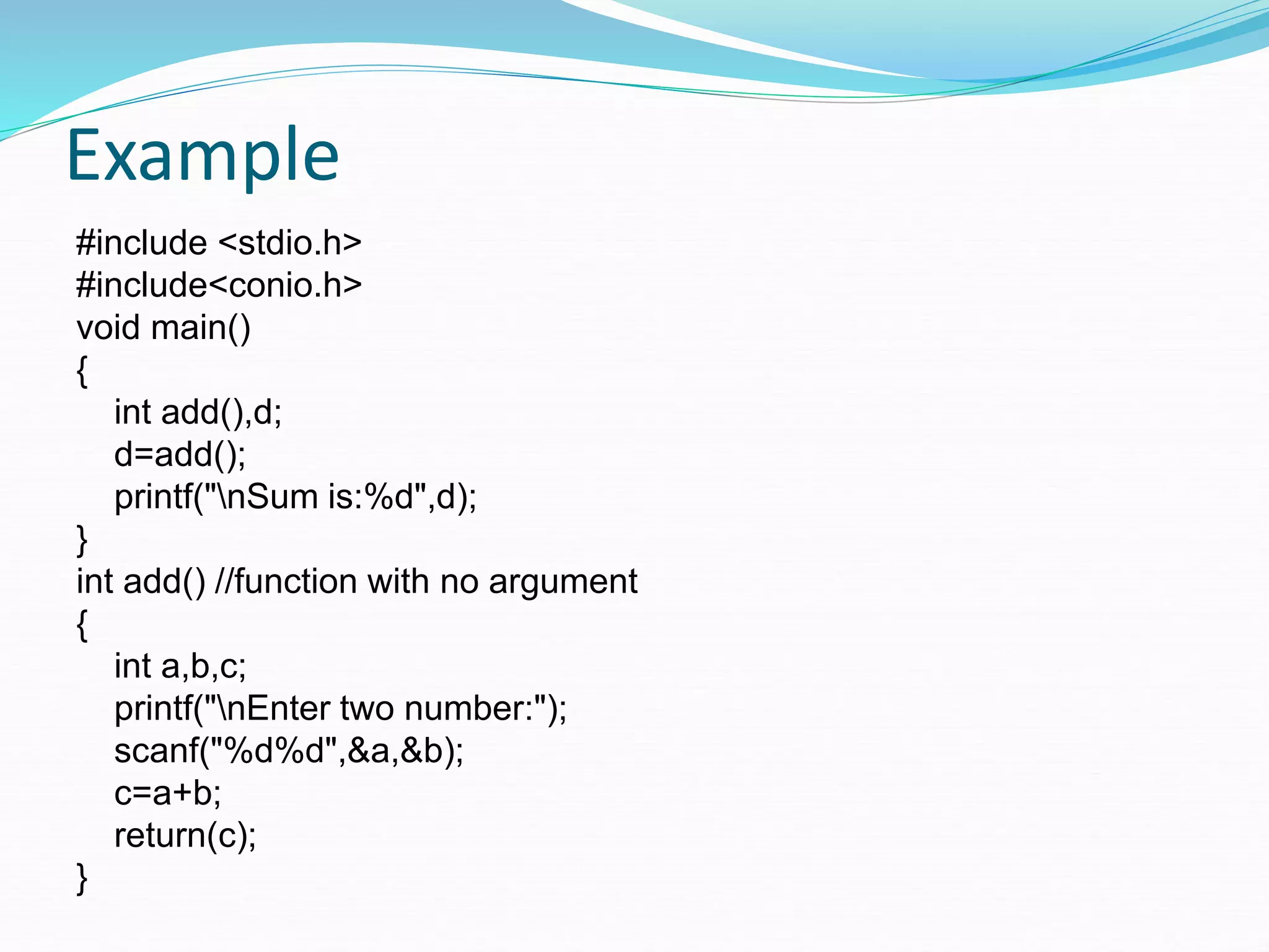 Example
#include <stdio.h>
#include<conio.h>
void main()
{
int add(),d;
d=add();
printf("nSum is:%d",d);
}
int add() //function with no argument
{
int a,b,c;
printf("nEnter two number:");
scanf("%d%d",&a,&b);
c=a+b;
return(c);
}
 