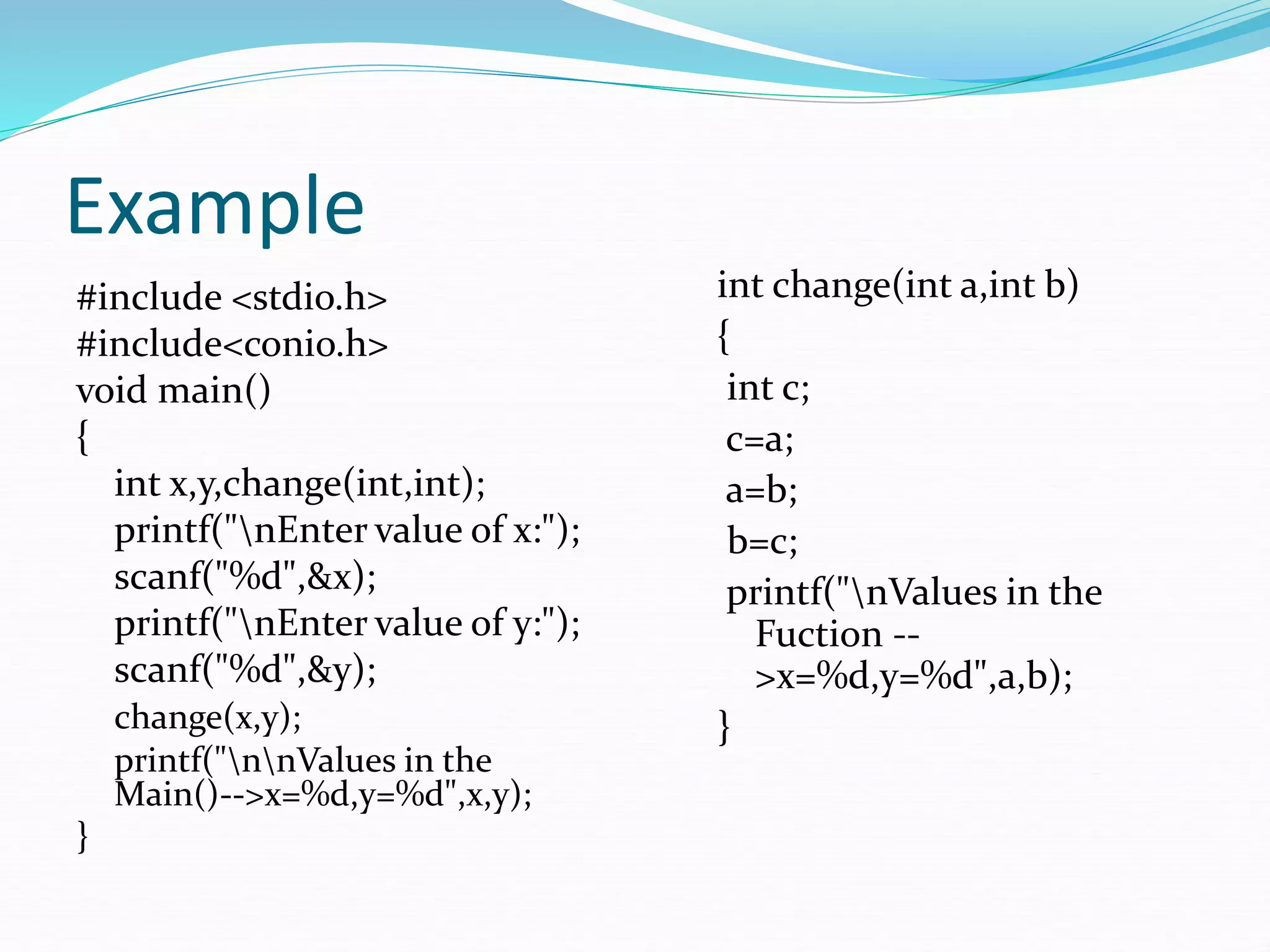 Example
#include <stdio.h>
#include<conio.h>
void main()
{
int x,y,change(int,int);
printf("nEnter value of x:");
scanf("%d",&x);
printf("nEnter value of y:");
scanf("%d",&y);
change(x,y);
printf("nnValues in the
Main()-->x=%d,y=%d",x,y);
}
int change(int a,int b)
{
int c;
c=a;
a=b;
b=c;
printf("nValues in the
Fuction --
>x=%d,y=%d",a,b);
}
 