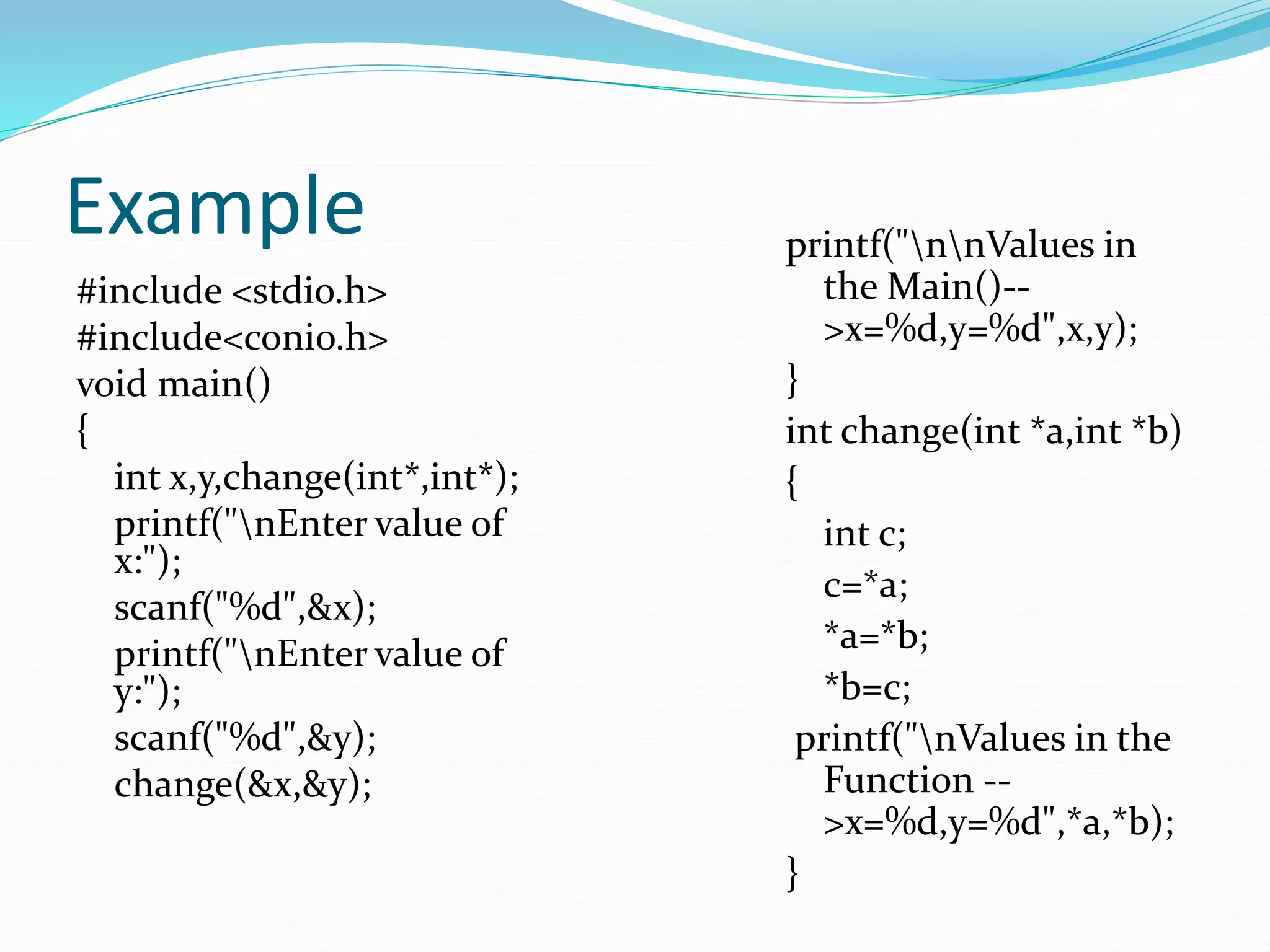 Example
#include <stdio.h>
#include<conio.h>
void main()
{
int x,y,change(int*,int*);
printf("nEnter value of
x:");
scanf("%d",&x);
printf("nEnter value of
y:");
scanf("%d",&y);
change(&x,&y);
printf("nnValues in
the Main()--
>x=%d,y=%d",x,y);
}
int change(int *a,int *b)
{
int c;
c=*a;
*a=*b;
*b=c;
printf("nValues in the
Function --
>x=%d,y=%d",*a,*b);
}
 