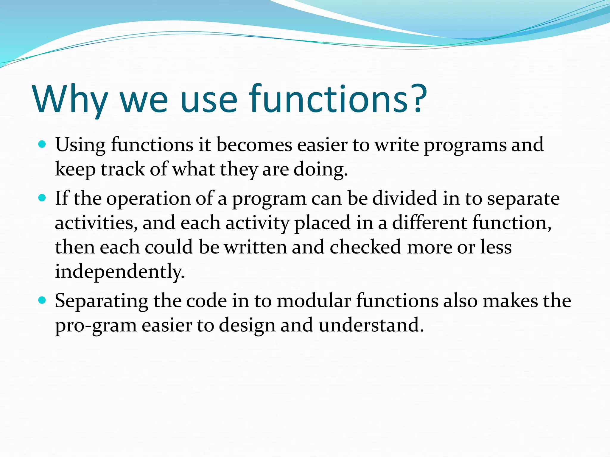  Using functions it becomes easier to write programs and
keep track of what they are doing.
 If the operation of a program can be divided in to separate
activities, and each activity placed in a different function,
then each could be written and checked more or less
independently.
 Separating the code in to modular functions also makes the
pro-gram easier to design and understand.
Why we use functions?
 