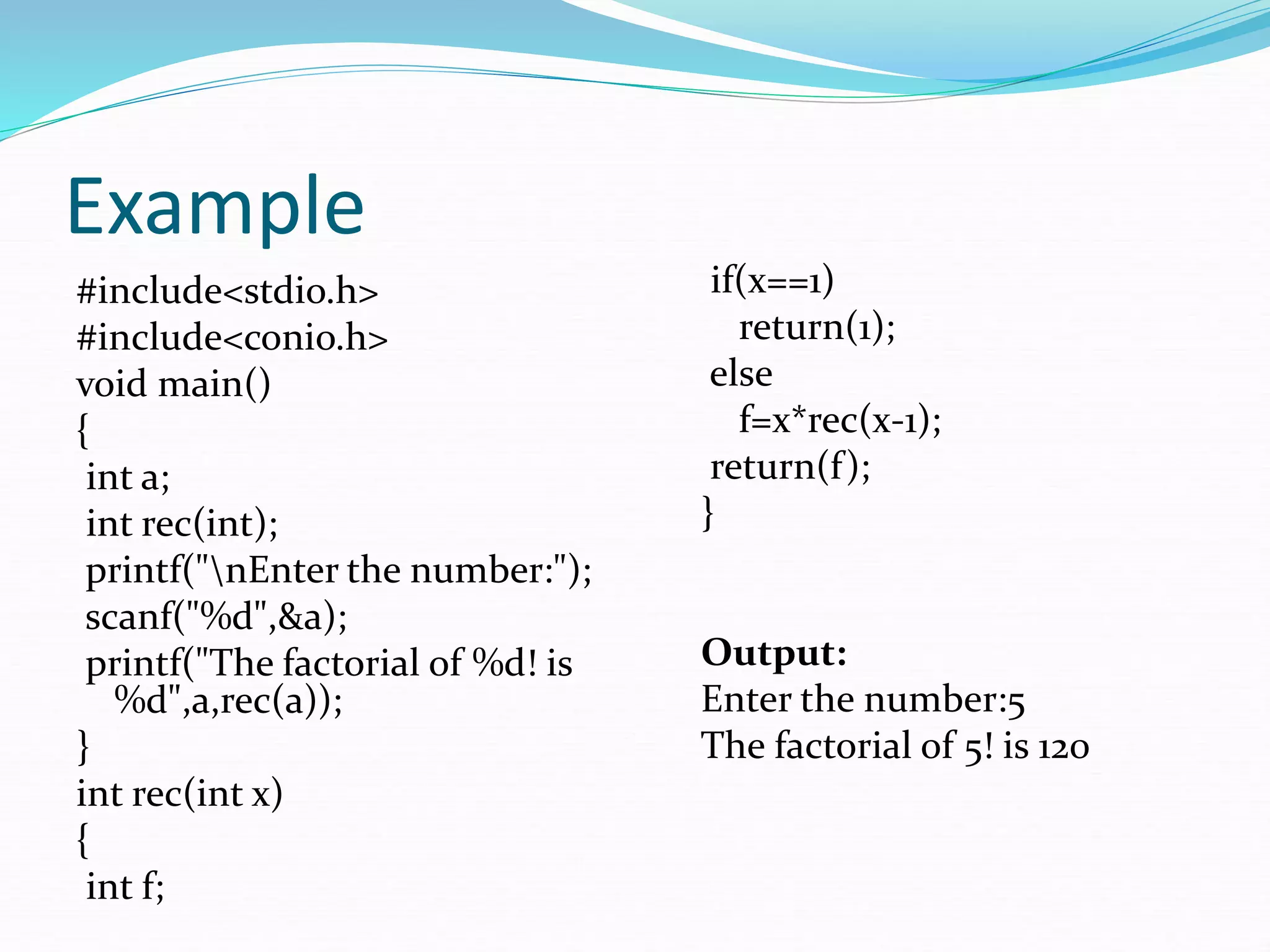 Example
#include<stdio.h>
#include<conio.h>
void main()
{
int a;
int rec(int);
printf("nEnter the number:");
scanf("%d",&a);
printf("The factorial of %d! is
%d",a,rec(a));
}
int rec(int x)
{
int f;
if(x==1)
return(1);
else
f=x*rec(x-1);
return(f);
}
Output:
Enter the number:5
The factorial of 5! is 120
 