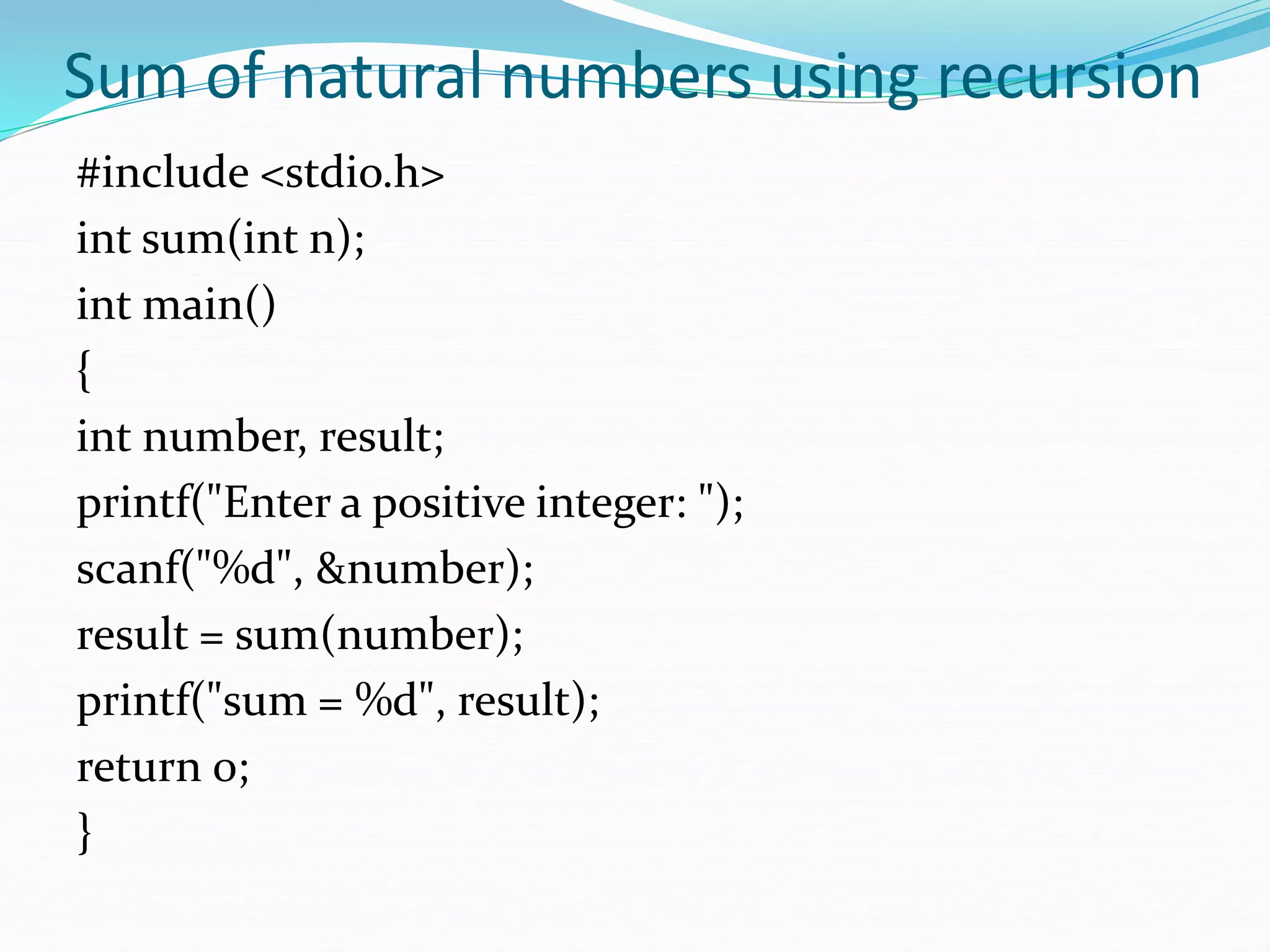 Sum of natural numbers using recursion
#include <stdio.h>
int sum(int n);
int main()
{
int number, result;
printf("Enter a positive integer: ");
scanf("%d", &number);
result = sum(number);
printf("sum = %d", result);
return 0;
}
 