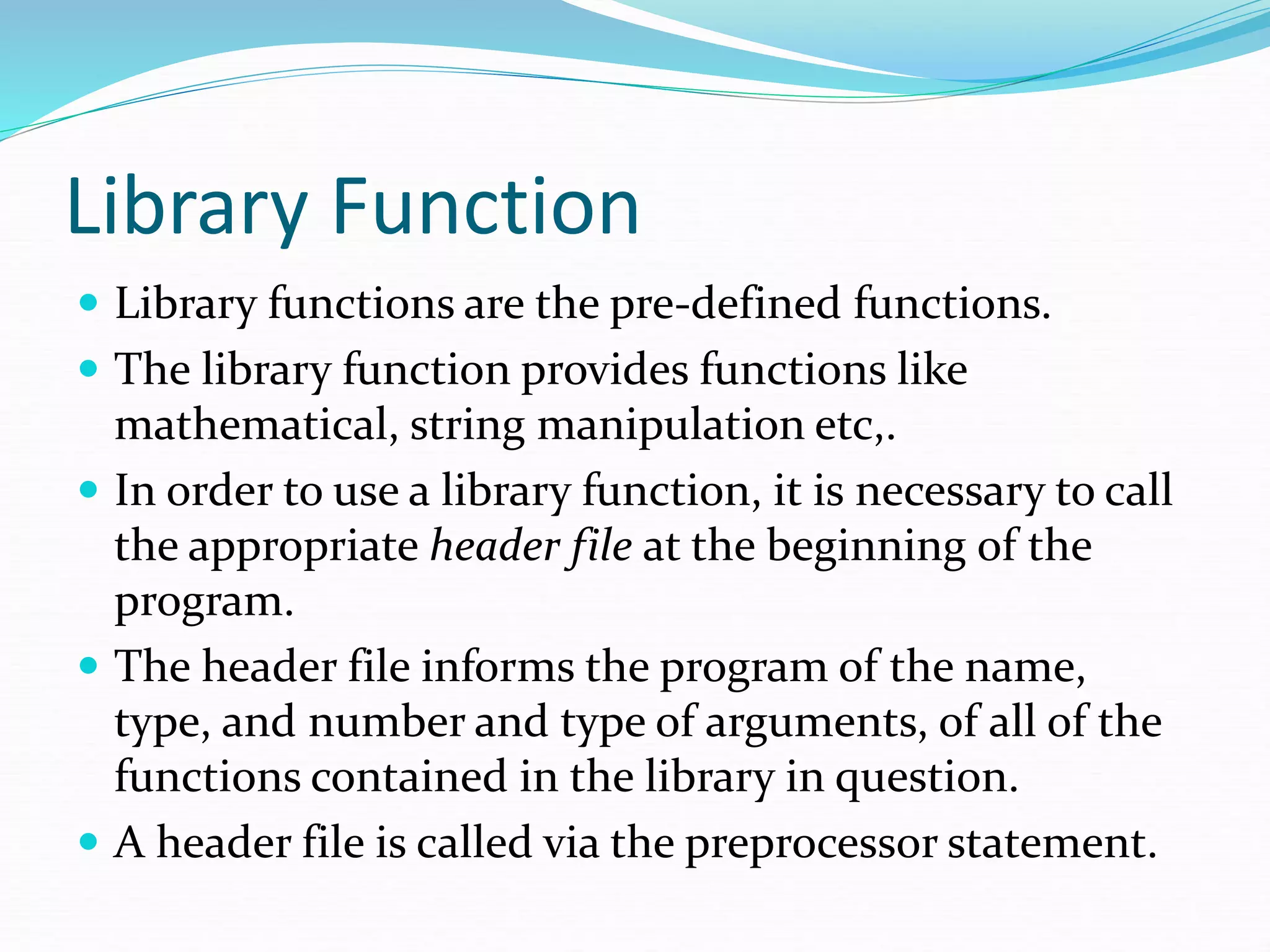 Library Function
 Library functions are the pre-defined functions.
 The library function provides functions like
mathematical, string manipulation etc,.
 In order to use a library function, it is necessary to call
the appropriate header file at the beginning of the
program.
 The header file informs the program of the name,
type, and number and type of arguments, of all of the
functions contained in the library in question.
 A header file is called via the preprocessor statement.
 