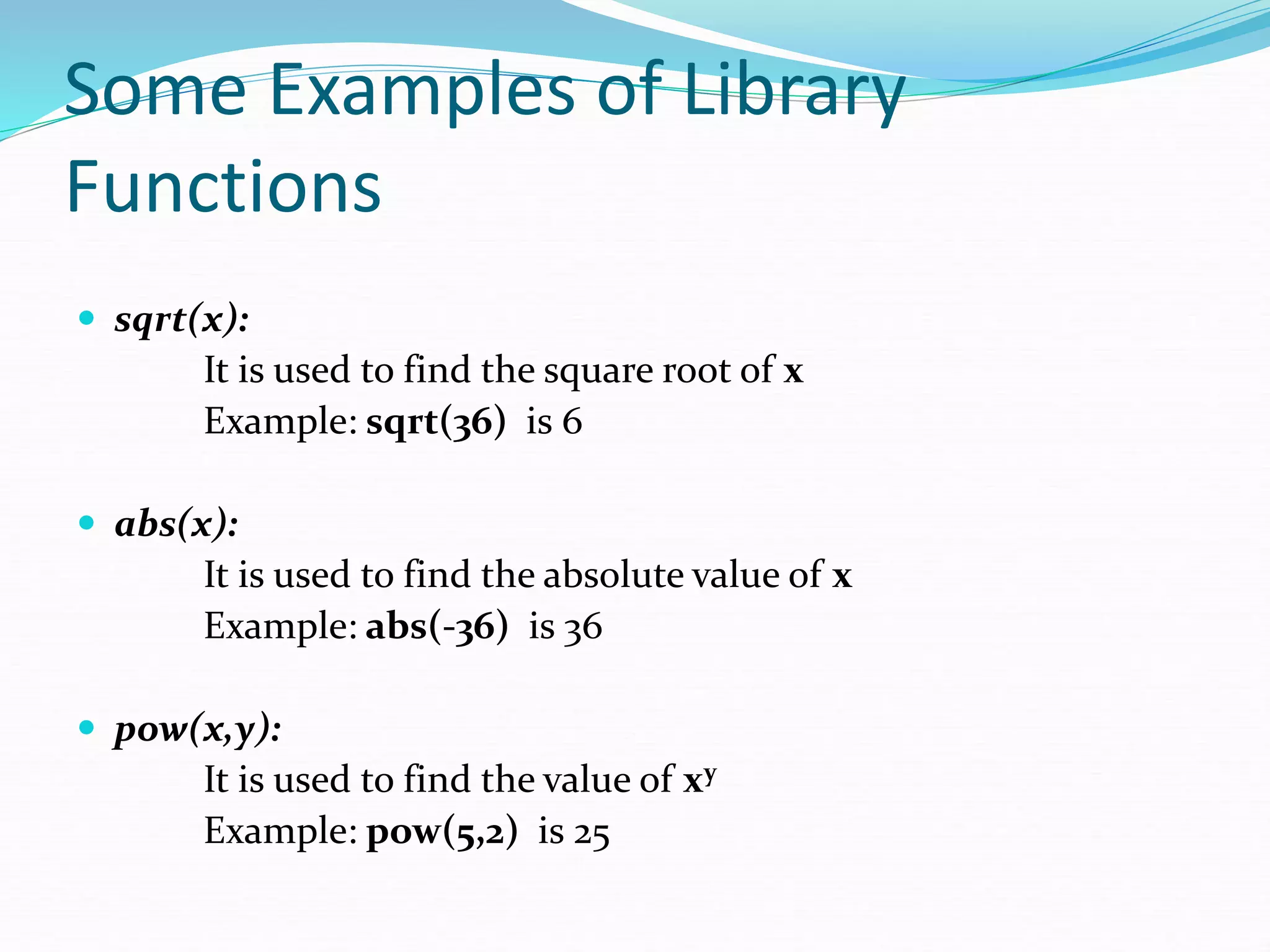 Some Examples of Library
Functions
 sqrt(x):
It is used to find the square root of x
Example: sqrt(36) is 6
 abs(x):
It is used to find the absolute value of x
Example: abs(-36) is 36
 pow(x,y):
It is used to find the value of xy
Example: pow(5,2) is 25
 