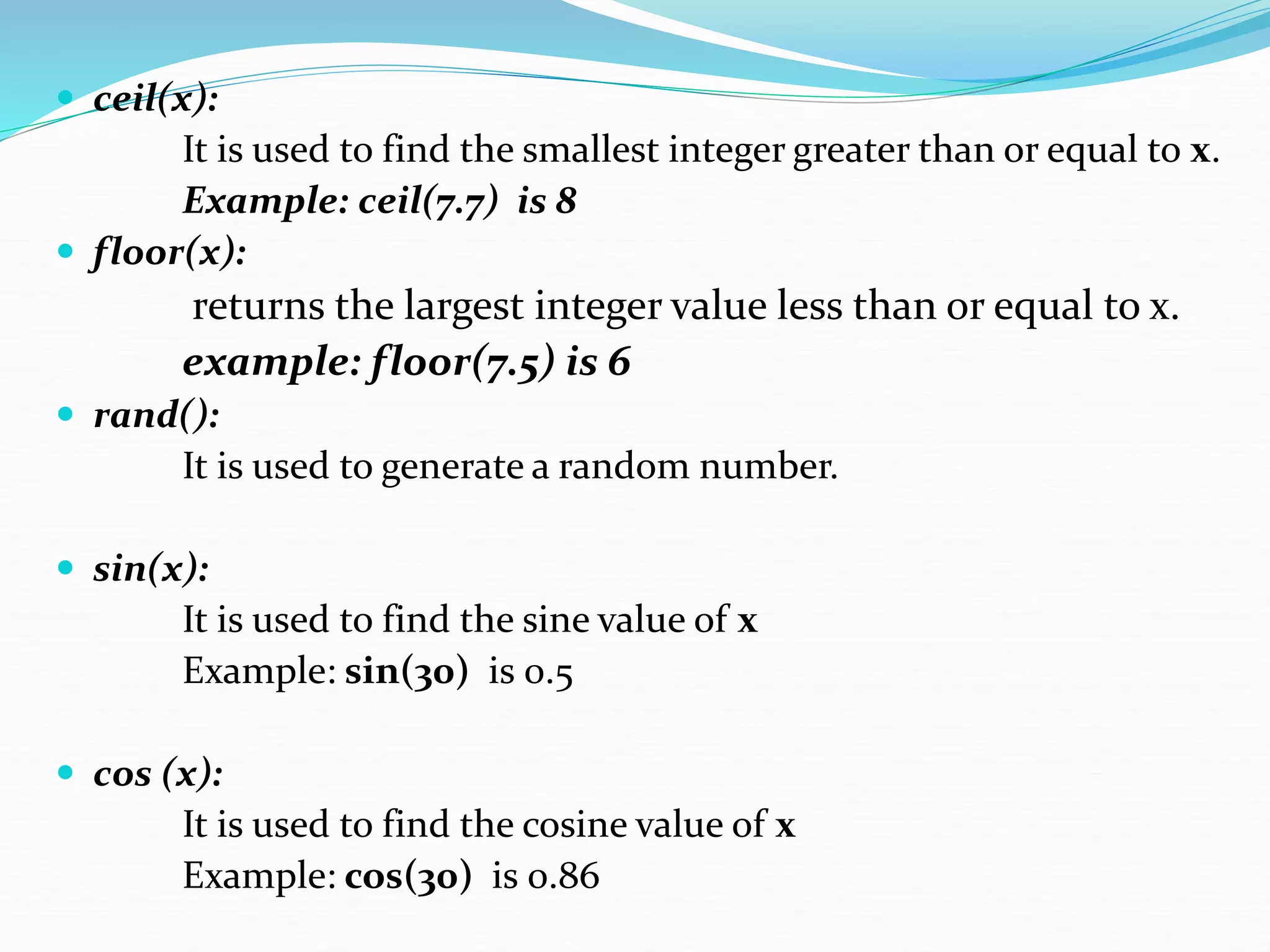 ceil(x):
It is used to find the smallest integer greater than or equal to x.
Example: ceil(7.7) is 8
 floor(x):
returns the largest integer value less than or equal to x.
example: floor(7.5) is 6
 rand():
It is used to generate a random number.
 sin(x):
It is used to find the sine value of x
Example: sin(30) is 0.5
 cos (x):
It is used to find the cosine value of x
Example: cos(30) is 0.86
 