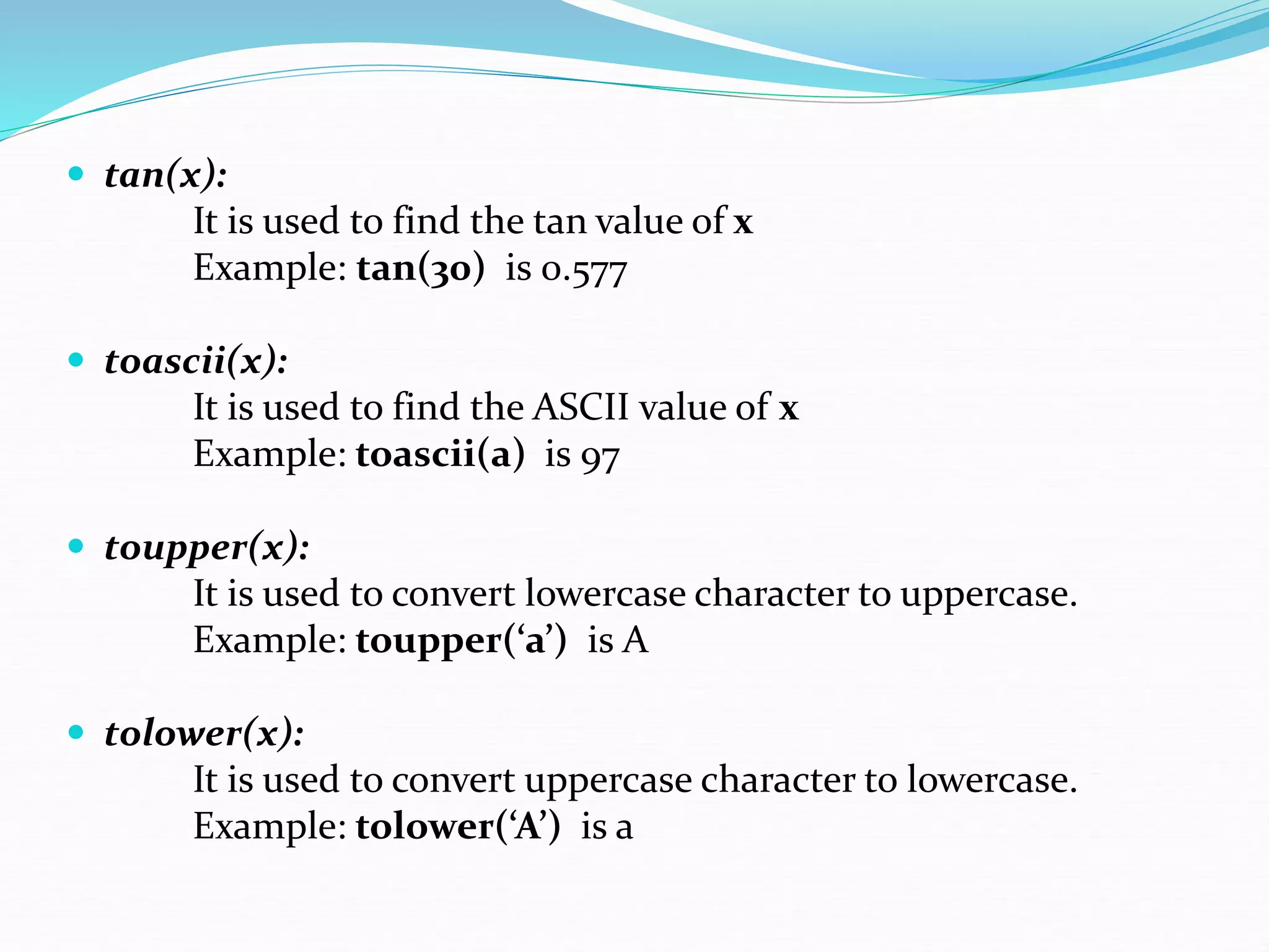  tan(x):
It is used to find the tan value of x
Example: tan(30) is 0.577
 toascii(x):
It is used to find the ASCII value of x
Example: toascii(a) is 97
 toupper(x):
It is used to convert lowercase character to uppercase.
Example: toupper(‘a’) is A
 tolower(x):
It is used to convert uppercase character to lowercase.
Example: tolower(‘A’) is a
 