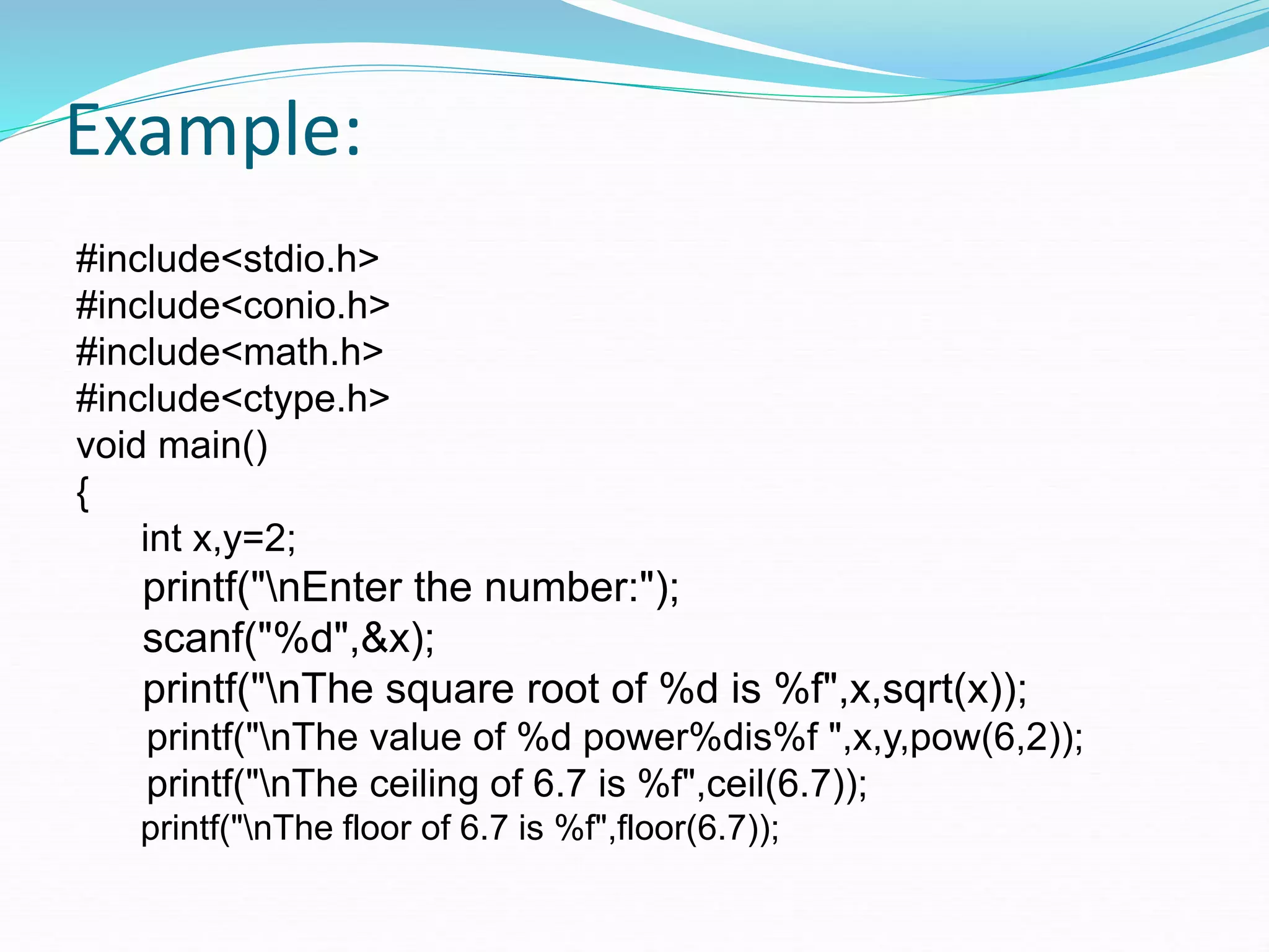 Example:
#include<stdio.h>
#include<conio.h>
#include<math.h>
#include<ctype.h>
void main()
{
int x,y=2;
printf("nEnter the number:");
scanf("%d",&x);
printf("nThe square root of %d is %f",x,sqrt(x));
printf("nThe value of %d power%dis%f ",x,y,pow(6,2));
printf("nThe ceiling of 6.7 is %f",ceil(6.7));
printf("nThe floor of 6.7 is %f",floor(6.7));
 
